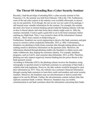 The Threat Of Attending Rsa s Cyber Security Seminar
Recently, I had the privilege of attending RSA s cyber security seminar in San
Francisco, CA, the seminar was held from February 13th to the 17th. Furthermore,
some of the top cyber experts in the industry were available afterwards, to answer
one on one questions. Even though, the one on one was not a part of my package, I
still learned some valuable information for the seminar. For example, the seminar
devoted a few hours to internet banking and provided the banking industry with tips
on how to thwart attacks and what forms those attacks might come in. After the
seminar concluded, I went to grab a quick bite to eat in the hotel restaurant, before
catching my flight back. Thus, I was excited to share all the information I learned
with my... Show more content on Helpwriting.net ...
Furthermore, fraudsters use social engineering to deceive the bank customers and gain
access to sensitive online credentials (Schneider, 2013, p. 480). Unfortunately,
fraudsters use phishing to hold clients customer data through making phone calls or
sending emails to determine information on the payment cards. Moreover, the
information obtained through phishing enables the fraudsters to obtain access and
make withdrawals, thus forging the customers identity. For example, backdoor
programs, such as Cart32, steal customer data (Schneider, 2013, p.430). Therefore,
phishing not only impacts negatively internet banking but also poses threats to the
bank payment system.
According to Schneider (2013), the phishing scheme involves the fraudsters using
stenography in spoofed emails to lead bank customers to a prototype of their bank s
websites that look legitimate. However, the fake website would be designed to steal
their information (p. 427). Thus, the websites save customers financial information
through coaxing bank customers to learn their credit card numbers and social security
numbers. Moreover, the fraudsters may use advertisements or deliver emails that
appear to be sent by IB bank. Further, the advertisements contain website links that
replicate customers bank s website. Moreover, fraudsters may use mobile
communication to ask bank customers about the information concerning their banks
 