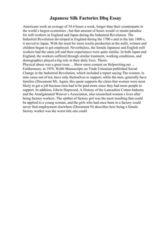 Japanese Silk Factories Dbq Essay
Americans work an average of 34.4 hours a week, longer than their counterparts in
the world s largest economies ; but that amount of hours would ve meant paradise
for mill workers in England and Japan during the Industrial Revolution. The
Industrial Revolution developed in England during the 1700 s and in the late 1800 s,
it moved to Japan. With the need for more textile production at the mills, women and
children began to get employed. Nevertheless, the female Japanese and English mill
workers had the same job and their experiences were quite similar. In both Japan and
England, the workers suffered through similar treatment, working conditions, and
demographics played a big role in their daily lives. Thesis.
Physical abuse was a great issue ... Show more content on Helpwriting.net ...
Furthermore, in 1959, Webb Manuscripts on Trade Unionism published Social
Change in the Industrial Revolution, which included a report saying The women, in
nine cases out of ten, have only themselves to support, while the men, generally have
families (Document M). Again, this quote supports the claim that women were most
likely to get a job because men had to be paid more since they had more people to
support. In addition, Edwin Hopwood, A History of the Lancashire Cotton Industry
and the Amalgamated Weaver s Association, also researched women s lives after
being factory workers. The epithet of factory girl was the most insulting that could
be applied to a young woman, and the girls who had once been in a factory could
never find employment elsewhere (Document N) describes how being a female
factory worker was the worst title one could
 