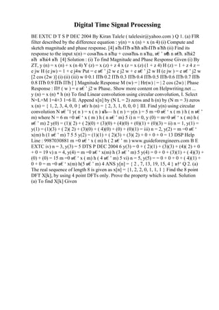 Digital Time Signal Processing
BE EXTC D T S P DEC 2004 By Kiran Talele ( talelesir@yahoo.com ) Q 1. (a) FIR
filter described by the difference equation : y(n) = x (n) + x (n 4) (i) Compute and
sketch magnitude and phase response. [4] вЋ›ПЂ вЋћ вЋ›ПЂ вЋћ (ii) Find its
response to the input x(n) = cosвЋњ n вЋџ + cosвЋњ n вЋџ, в€’ в€
ћ n в€
ћ. вЋќ2
вЋ вЋќ4 вЋ [4] Solution : (i) To find Magnitude and Phase Response Given (i) By
ZT, y (n) = x (n) + x (n 4) Y (z) = x (z) + z 4 x (z = x (z) (1 + z 4) H (z) = 1 + z 4 z =
e jw H (e jw) = 1 + e j4w Put = e в€’ j2 w e j2 w + e в€’ j2 w H (e jw ) = e в€’ j2 w
[2 cos (2w )] (i) (ii) (iii) w 0 0.1 ПЂ 0.2 ПЂ 0.3 ПЂ 0.4 ПЂ 0.5 ПЂ 0.6 ПЂ 0.7 ПЂ
0.8 ПЂ 0.9 ПЂ ПЂ [ ] Magnitude Response M (w) = | Hr(w) | = | 2 cos (2w) | Phase
Response : П† ( w ) = e в€’ j2 w Phase
... Show more content on Helpwriting.net ...
y (n) = x (n) * h (n) To find Linear convolution using circular convolution, I. Select
N=L+M 1=4+3 1=6 II. Append x[n] by (N L = 2) zeros and h (n) by (N m = 3) zeros
x (n) = { 1, 2, 3, 4, 0, 0 } в€
ґ h (n) = { 2, 3, 1, 0, 0, 0 } III. Find y(n) using circular
convolution N в€’1 y( n ) = x ( n ) в
Љ— h ( n ) = y(n ) = 5 m =0 в€‘ x ( m ) h ( n в€’
m) where N = 6 m =0 в€‘ x ( m ) h ( n в€’ m) 5 i) n = 0, y (0) = m=0 в€‘ x ( m) h (
в€’ m) 2 y(0) = (1)( 2) + ( 2)(0) + (3)(0) + (4)(0) + (0)(1) + (0)(3) = ii) n = 1, y(1) =
y(1) = (1)(3) + ( 2)( 2) + (3)(0) + ( 4)(0) + (0) + (0)(1) = iii) n = 2, y(2) = m =0 в€‘
x(m) h (1 в€’ m) 7 5 5 y(2) = (1)(1) + ( 2)(3) + (3)( 2) + 0 + 0 + 0 = 13 DSP Help
Line : 9987030881 m =0 в€‘ x ( m) h ( 2 в€’ m ) www.guideforengineers.com B E
EXTC iv) n = 3, y(3) = 5 DTS P DEC 2004 6 y(3) = 0 + ( 2)(1) + (3)(3) + (4)( 2) + 0
+ 0 = 19 v) n = 4, y(4) = m =0 в€‘ x(m) h (3 в€’ m) 5 y(4) = 0 + 0 + (3)(1) + ( 4)(3) +
(0) + (0) = 15 m =0 в€‘ x ( m) h ( 4 в€’ m) 5 vi) n = 5, y(5) = = 0 + 0 + 0 + ( 4)(1) +
0 + 0 = m =0 в€‘ x(m) h(5 в€’ m) 4 ANS y[n] = { 2 , 7, 13, 19, 15, 4 } в†‘ Q 2. (a)
The real sequence of length 8 is given as x[n] = {1, 2, 2, 0, 1, 1, 1 } Find the 8 point
DFT X[k], by using 4 point DFTs only. Prove the property which is used. Solution
(a) To find X[k] Given
 