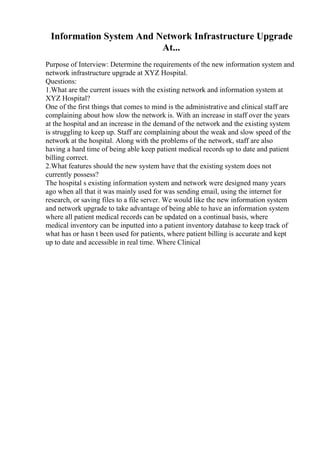 Information System And Network Infrastructure Upgrade
At...
Purpose of Interview: Determine the requirements of the new information system and
network infrastructure upgrade at XYZ Hospital.
Questions:
1.What are the current issues with the existing network and information system at
XYZ Hospital?
One of the first things that comes to mind is the administrative and clinical staff are
complaining about how slow the network is. With an increase in staff over the years
at the hospital and an increase in the demand of the network and the existing system
is struggling to keep up. Staff are complaining about the weak and slow speed of the
network at the hospital. Along with the problems of the network, staff are also
having a hard time of being able keep patient medical records up to date and patient
billing correct.
2.What features should the new system have that the existing system does not
currently possess?
The hospital s existing information system and network were designed many years
ago when all that it was mainly used for was sending email, using the internet for
research, or saving files to a file server. We would like the new information system
and network upgrade to take advantage of being able to have an information system
where all patient medical records can be updated on a continual basis, where
medical inventory can be inputted into a patient inventory database to keep track of
what has or hasn t been used for patients, where patient billing is accurate and kept
up to date and accessible in real time. Where Clinical
 