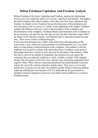 Milton Friedman Capitalism And Freedom Analysis
Milton Friedman in his book, Capitalism and Freedom, analysis the relationship
between two very important aspects of a society, capitalism and freedom. Throughout
the book Friedman talks about complex issues that stem from from capitalism and
freedom. In chapter seven, Friedman focuses the discussion of discrimination and
how that plays a role in society as a whole. In the beginning of the chapter, Friedman
explains the difference between a lack of discrimination in the workplace and
discrimination in the workplace. Friedman blames discrimination in the workplace on
the government, and specifies the laws that are put into place that had a major effect
the future of all American citizens. As Friedman starts to speculate certain laws put
into... Show more content on Helpwriting.net ...
In this case discrimination has a effect of the labor force and depending on the
color of one s skin, which can create problems as Friedman points out. As a result
there is a long history of discrimination in the workplace. The problem is that the
employer was not given a choice with whom they hired. Friedman s main point is
that people must have a choice in who they hire for the better of the business. What
this case is more of an attempt of integration, this decision not only upsets the
consumers but you make the employee a victim. Another example of this happens
shortly after the repeal of Jim Crow laws, and new laws promoting integration had a
negative effect. When African Americans got placed into predominantly Caucasian
school, the rest of the students refused to attend school. They were so set in their
beliefs that it turned out to be more of a problem and the African Americanchildren
ended up suffering the most because of it. It is admirable by the government to
attempt to promote integration, however it can lead to more problems as a result as
Friedman points
 