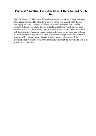 Personal Narrative-Tyke Who Should Have Gained A Life
In...
Tyke On August 20, 1994, an African elephant went berserk and killed her trainer.
She escaped and tasted freedom for what was only a few seconds until she was
shot eighty six times. How can we blame her for the numerous years held in
captivity in the circus, where she was abused and neglected? Will we ever learn
from our mistakes? Dedicated to Tyke, who should have lived a life in freedom. I
look into the eyes of you, my circus trainer, And even with my tears, you only see
me as an entertainer. My whole life has consisted of corruption and abuse; That has
no reasonable, rational excuse. I perform to fuel your avaricious greed For
illusionary money while I bleed From the wounds that hurt the most inside, While the
people don t realize the
 