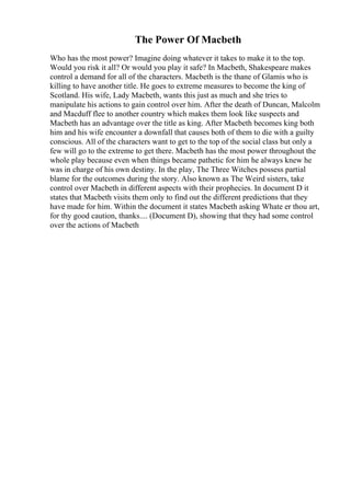 The Power Of Macbeth
Who has the most power? Imagine doing whatever it takes to make it to the top.
Would you risk it all? Or would you play it safe? In Macbeth, Shakespeare makes
control a demand for all of the characters. Macbeth is the thane of Glamis who is
killing to have another title. He goes to extreme measures to become the king of
Scotland. His wife, Lady Macbeth, wants this just as much and she tries to
manipulate his actions to gain control over him. After the death of Duncan, Malcolm
and Macduff flee to another country which makes them look like suspects and
Macbeth has an advantage over the title as king. After Macbeth becomes king both
him and his wife encounter a downfall that causes both of them to die with a guilty
conscious. All of the characters want to get to the top of the social class but only a
few will go to the extreme to get there. Macbeth has the most power throughout the
whole play because even when things became pathetic for him he always knew he
was in charge of his own destiny. In the play, The Three Witches possess partial
blame for the outcomes during the story. Also known as The Weird sisters, take
control over Macbeth in different aspects with their prophecies. In document D it
states that Macbeth visits them only to find out the different predictions that they
have made for him. Within the document it states Macbeth asking Whate er thou art,
for thy good caution, thanks.... (Document D), showing that they had some control
over the actions of Macbeth
 