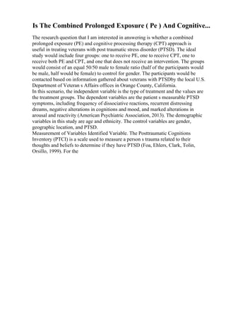 Is The Combined Prolonged Exposure ( Pe ) And Cognitive...
The research question that I am interested in answering is whether a combined
prolonged exposure (PE) and cognitive processing therapy (CPT) approach is
useful in treating veterans with post traumatic stress disorder (PTSD). The ideal
study would include four groups: one to receive PE, one to receive CPT, one to
receive both PE and CPT, and one that does not receive an intervention. The groups
would consist of an equal 50/50 male to female ratio (half of the participants would
be male, half would be female) to control for gender. The participants would be
contacted based on information gathered about veterans with PTSDby the local U.S.
Department of Veteran s Affairs offices in Orange County, California.
In this scenario, the independent variable is the type of treatment and the values are
the treatment groups. The dependent variables are the patient s measurable PTSD
symptoms, including frequency of dissociative reactions, recurrent distressing
dreams, negative alterations in cognitions and mood, and marked alterations in
arousal and reactivity (American Psychiatric Association, 2013). The demographic
variables in this study are age and ethnicity. The control variables are gender,
geographic location, and PTSD.
Measurement of Variables Identified Variable. The Posttraumatic Cognitions
Inventory (PTCI) is a scale used to measure a person s trauma related to their
thoughts and beliefs to determine if they have PTSD (Foa, Ehlers, Clark, Tolin,
Orsillo, 1999). For the
 