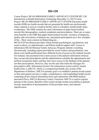 Hit-120
Course Project: MCAS MIRAMAR FAMILY ADVOCACY CENTER HIT 120
Introduction to Health Information Technology December 12, 2012 Course
Project: MCAS MIRAMAR FAMILY ADVOCACY CENTER Electronic health
records (EHR) are health records that are generated by health care professionals
when a patient is seen at a medical facility such as a hospital, mental health clinic,
or pharmacy. The EHR contains the same information as paper based medical
records like demographics, medical complaints and prescriptions. There are so many
more benefits to the EHR than paper based medical records. Accuracy of diagnosis,
quality and convenience of patient care, and patient participation are a few examples
of the... Show more content on Helpwriting.net ...
MCAS FAP has thirteen providers which include psychologists, psychiatrists, and
social workers, six administrators, and fifteen medical support staff. Access to
Information MCAS Miramar Family Advocacy Program submits everything
electronically, including reports provided by social workers and psychiatrists. Just
about every health professional have different levels of access to the medical records.
For instance, the psychiatrist have more access to the patients information whereas
they can provide prescriptions and the administrators schedule the appointments and
perform receptionist duties and they don t have access to the findings of the patients
nor their prescriptions. However, they are the ones that relate the messages for
prescription refills. Information System The information system used by mental
health clinic is AHLTA, which is a computerized health care system of the
Department of Defense. AHLTAs primary goal is to establish a patient record system
so that each patient can have a single, comprehensive, and longitudinal health record
containing all the clinical information from each interaction with DOD medical
personnel (Navy AHLTA Resource Center). Functions AHLTA is used to register
patients in the system. Benefits of the system include instant accessibility to patients
records, automation of documentation of the providers notes, and reduced
repetitiveness.
 