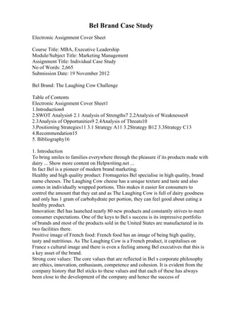 Bel Brand Case Study
Electronic Assignment Cover Sheet
Course Title: MBA, Executive Leadership
Module/Subject Title: Marketing Management
Assignment Title: Individual Case Study
No of Words: 2,665
Submission Date: 19 November 2012
Bel Brand: The Laughing Cow Challenge
Table of Contents
Electronic Assignment Cover Sheet1
1.Introduction4
2.SWOT Analysis6 2.1 Analysis of Strengths7 2.2Analysis of Weaknesses8
2.3Analysis of Opportunities9 2.4Analysis of Threats10
3.Positioning Strategies11 3.1 Strategy A11 3.2Strategy B12 3.3Strategy C13
4.Recommendation15
5. Bibliography16
1. Introduction
To bring smiles to families everywhere through the pleasure if its products made with
dairy ... Show more content on Helpwriting.net ...
In fact Bel is a pioneer of modern brand marketing.
Healthy and high quality product: Fromageries Bel specialise in high quality, brand
name cheeses. The Laughing Cow cheese has a unique texture and taste and also
comes in individually wrapped portions. This makes it easier for consumers to
control the amount that they eat and as The Laughing Cow is full of dairy goodness
and only has 1 gram of carbohydrate per portion, they can feel good about eating a
healthy product.
Innovation: Bel has launched nearly 80 new products and constantly strives to meet
consumer expectations. One of the keys to Bel s success is its impressive portfolio
of brands and most of the products sold in the United States are manufactured in its
two facilities there.
Positive image of French food: French food has an image of being high quality,
tasty and nutritious. As The Laughing Cow is a French product, it capitalises on
France s cultural image and there is even a feeling among Bel executives that this is
a key asset of the brand.
Strong core values: The core values that are reflected in Bel s corporate philosophy
are ethics, innovation, enthusiasm, competence and cohesion. It is evident from the
company history that Bel sticks to these values and that each of these has always
been close to the development of the company and hence the success of
 