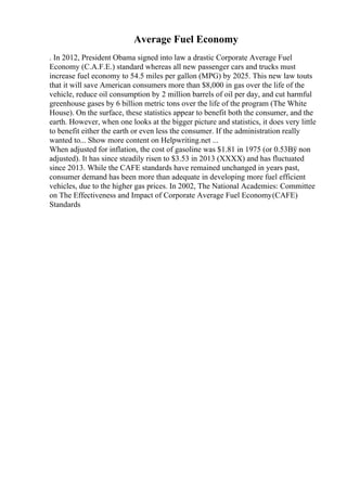 Average Fuel Economy
. In 2012, President Obama signed into law a drastic Corporate Average Fuel
Economy (C.A.F.E.) standard whereas all new passenger cars and trucks must
increase fuel economy to 54.5 miles per gallon (MPG) by 2025. This new law touts
that it will save American consumers more than $8,000 in gas over the life of the
vehicle, reduce oil consumption by 2 million barrels of oil per day, and cut harmful
greenhouse gases by 6 billion metric tons over the life of the program (The White
House). On the surface, these statistics appear to benefit both the consumer, and the
earth. However, when one looks at the bigger picture and statistics, it does very little
to benefit either the earth or even less the consumer. If the administration really
wanted to... Show more content on Helpwriting.net ...
When adjusted for inflation, the cost of gasoline was $1.81 in 1975 (or 0.53Вў non
adjusted). It has since steadily risen to $3.53 in 2013 (XXXX) and has fluctuated
since 2013. While the CAFE standards have remained unchanged in years past,
consumer demand has been more than adequate in developing more fuel efficient
vehicles, due to the higher gas prices. In 2002, The National Academies: Committee
on The Effectiveness and Impact of Corporate Average Fuel Economy(CAFE)
Standards
 