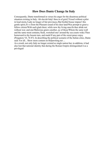 How Does Dante Change In Italy
Consequently, Dante transformed in verses his anger for the disastrous political
situation existing in Italy: Ah slavish Italy! thou in of grief,/Vessel without a pilot
in loud storm,/Lady no longer of fair provinces,/But brothel house impure! this
gentle spirit,/Ev n from the Pleasant sound of his dear land/Was prompt to greet a
fellow citizen/With such glad cheer; while now thy living ones/In thee abide not
without war; and one/Malicious gnaws another, ay of those/Whom the same wall
and the same moat contains,/Seek, wretched one! around thy sea coasts wide;/Then
homeward to thy bosom turn, and mark/If any part of the sweet peace enjoy
(Purgatory VI, 76 87). In describing the political scenario of the Italian cities, Dante
said: For all... Show more content on Helpwriting.net ...
As a result, not only Italy no longer existed as single nation but, in addition, it had
also lost that national identity that during the Roman Empire distinguished it as a
privileged
 