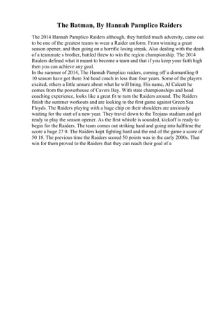 The Batman, By Hannah Pamplico Raiders
The 2014 Hannah Pamplico Raiders although, they battled much adversity, came out
to be one of the greatest teams to wear a Raider uniform. From winning a great
season opener, and then going on a horrific losing streak. Also dealing with the death
of a teammate s brother, battled threw to win the region championship. The 2014
Raiders defined what it meant to become a team and that if you keep your faith high
then you can achieve any goal.
In the summer of 2014, The Hannah Pamplico raiders, coming off a dismantling 0
10 season have got there 3rd head coach in less than four years. Some of the players
excited, others a little unsure about what he will bring. His name, Al Calcutt he
comes from the powerhouse of Cavers Bay. With state championships and head
coaching experience, looks like a great fit to turn the Raiders around. The Raiders
finish the summer workouts and are looking to the first game against Green Sea
Floyds. The Raiders playing with a huge chip on their shoulders are anxiously
waiting for the start of a new year. They travel down to the Trojans stadium and get
ready to play the season opener. As the first whistle is sounded, kickoff is ready to
begin for the Raiders. The team comes out striking hard and going into halftime the
score a huge 27 0. The Raiders kept fighting hard and the end of the game a score of
50 18. The previous time the Raiders scored 50 points was in the early 2000s. That
win for them proved to the Raiders that they can reach their goal of a
 