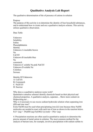 Qualitative Analysis Lab Report
The qualitative determination of the of presence of cations in solution
Purpose
The purpose of this activity is to determine the identity of four household substances,
and to understand how to create and use a qualitative analysis scheme. This activity
utilizes qualitative observation.
Data Table
Unknown
Solubility
Iodine
Phenolphthalein
Identity
Unknown A insoluble brown
Na
CaCO3
Unknown B insoluble blue
Na
cornstarch
Unknown C soluble Na pink NaCO3
Unknown D soluble Na
Colorless
Scrouse
Identity Of Unknowns
A: CaCO3:
B: Cornstarch
C: Na2CO3
D: Sucrose
Why does a a qualitative analyses scene work?
Quantitative annalise schemes identify chemicals based on their physical and
chemical properties. A qualitative analysis, separates... Show more content on
Helpwriting.net ...
Why is it necessary to use excess sodium hydroxide solution when separating iron
(III) and zinc ions?
Extra NaOH must be used when precipitating iron (iii) ions because three NaOH
molecules are needed to react with each ion of iron as shown in the reaction below.
Fe3+ (aq) + 3NaOH (aq) Fe(OH)3 (s) (red) + 3Na+ (aq)
4. Precipitation reactions are often used in quantitative analysis to determine the
precise amount of metal cation in solution. The most common method for the
analysis of barium ions, for example, involves precipitation with sodium sulfate to
 
