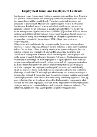 Employment Issues And Employment Contracts
Employment Issues Employment Contracts: Awards: An award is a legal document
that specifies the basic set of entitlements[1] and minimum employment standards
that an employee will be provided with. They also can include the terms and
conditions of employment. Most awards in public sectors refer to the National
Employment Standards as well as some other basic entitlements. Awards are
generally common for all companies in a particular sector However the private
sector, managers and high income workers (113800+)[2] can have different awards
but they must still include the National Employment Standards. Not all employees
have awards as it may have been replaced by an Enterprise Agreement or by a
common law contract after the passing of 100k... Show more content on
Helpwriting.net ...
All the terms and conditions in the contract must be favourable to the employee
otherwise it can not be passed. Does not have to be formal to pass, can be verbal or
written Can not have if there is already an enterprise agreement in place, but can
switch a common law contract with an award to renegotiate their terms and
conditions of employment. However after it has been passed, the employee will
not be award protected. Employment Contracts Advantages Disadvantages Awards
Awards are an advantage for most employees as it legally protects them from any
malpractices and provides them with entitlements which all employers must adhere
by. It also means that employers can not alter anything that can disadvantage a
particular employee. An employer can also specify the terms and conditions by
which his employee has to work. It allows for negotiation of terms and conditions
after wage exceeds 100 000 and employee wishes to opt out, as they can now get a
common law contract. It means that even if an employee is not working hard enough
or the employer wants them to work harder by doing something negative to them, eg.
wage reduction, they are legally not allowed to. It also restricts employers in what
they can do with their employees. They can not be negotiated between employer and
employee as they are common in between all companies in certain industries. The
Enterprise Agreements They legally protect the employee against most
 