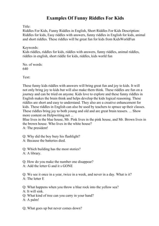 Examples Of Funny Riddles For Kids
Title:
Riddles For Kids, Funny Riddles in English, Short Riddles For Kids Description:
Riddles for kids, Easy riddles with answers, funny riddles in English for kids, animal
and short riddles. These riddles will be great fun for kids from KidsWorldFun
Keywords:
Kids riddles, riddles for kids, riddles with answers, funny riddles, animal riddles,
riddles in english, short riddle for kids, riddles, kids world fun
No. of words:
640
Text:
These funny kids riddles with answers will bring great fun and joy to kids. It will
not only bring joy to kids but will also make them think. These riddles are fun on a
journey and can be tried on anyone. Kids love to explore and these funny riddles in
English makes the brain think and helps develop the kids logical reasoning. These
riddles are short and easy to understand. They also are a creative enhancement for
kids. These riddles in English can also be used by teachers to spruce up their classes.
These riddles bring joy to both young and old and are great brain teasers. ... Show
more content on Helpwriting.net ...
Blue lives in the blue house, Mr. Pink lives in the pink house, and Mr. Brown lives in
the brown house. Who lives in the white house?
A: The president!
Q: Why did the boy bury his flashlight?
A: Because the batteries died.
Q: Which building has the most stories?
A: A library.
Q: How do you make the number one disappear?
A: Add the letter G and it s GONE
Q: We see it once in a year, twice in a week, and never in a day. What is it?
A: The letter E
Q: What happens when you throw a blue rock into the yellow sea?
A: It will sink.
Q: What kind of tree can you carry in your hand?
A: A palm!
Q; What goes up but never comes down?
 