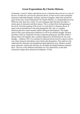 Great Expectations By Charles Dickens
Commonly, a novel is either a plot driven novel, a character driven novel, or a mix of
the two. In order for a novel to be character driven, it must revolve more around the
characters individual thoughts, feelings, and inner struggles, rather than around the
quest of the story. Great Expectations, by Charles Dickens, is a characterdriven novel.
While the story does have a plot, it is not contingent upon that plot, but rather is
reliant upon its characters and their natures. This is evident from the beginning of
the novel. From the opening of the novel, it is clear that it is character driven. It
opens with an introduction to the main protagonist, Pip, who is a complex
character that faces much internal conflict during his development. The reader
learns of Pip s past and present conditions as well as his internal struggle. Pip best
describes it later as, Scattered wits take a long time picking up, and often, before I
had got them well together, they would be dispersed in all directions by one stray
thought,... (Dickens 103). It is common for character driven novels to open in such a
way where character description comes before plot description. This implies to the
reader that the characters are foundational ideas behind the story. Dickens created
many characters, and the fact that they are all highly developed indicates character
drive. The lives of the different individuals are very intertwined, so that their
interactions impact their character development. As Pip
 