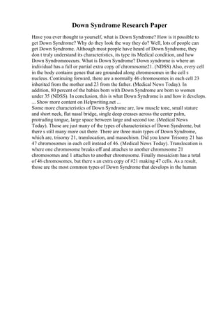 Down Syndrome Research Paper
Have you ever thought to yourself, what is Down Syndrome? How is it possible to
get Down Syndrome? Why do they look the way they do? Well, lots of people can
get Down Syndrome. Although most people have heard of Down Syndrome, they
don t truly understand its characteristics, its type its Medical condition, and how
Down Syndromeoccurs. What is Down Syndrome? Down syndrome is where an
individual has a full or partial extra copy of chromosome21. (NDSS) Also, every cell
in the body contains genes that are grounded along chromosomes in the cell s
nucleus. Continuing forward, there are a normally 46 chromosomes in each cell 23
inherited from the mother and 23 from the father. (Medical News Today). In
addition, 80 percent of the babies born with Down Syndrome are born to women
under 35 (NDSS). In conclusion, this is what Down Syndrome is and how it develops.
... Show more content on Helpwriting.net ...
Some more characteristics of Down Syndrome are, low muscle tone, small stature
and short neck, flat nasal bridge, single deep creases across the center palm,
protruding tongue, large space between large and second toe. (Medical News
Today). Those are just many of the types of characteristics of Down Syndrome, but
there s still many more out there. There are three main types of Down Syndrome,
which are, trisomy 21, translocation, and masochism. Did you know Trisomy 21 has
47 chromosomes in each cell instead of 46. (Medical News Today). Translocation is
where one chromosome breaks off and attaches to another chromosome 21
chromosomes and 1 attaches to another chromosome. Finally mosaicism has a total
of 46 chromosomes, but there s an extra copy of #21 making 47 cells. As a result,
those are the most common types of Down Syndrome that develops in the human
 
