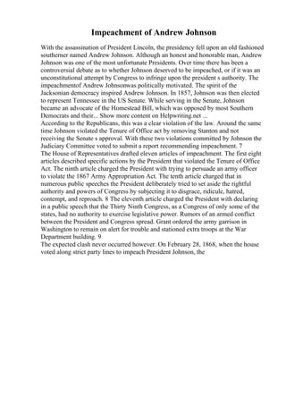 Impeachment of Andrew Johnson
With the assassination of President Lincoln, the presidency fell upon an old fashioned
southerner named Andrew Johnson. Although an honest and honorable man, Andrew
Johnson was one of the most unfortunate Presidents. Over time there has been a
controversial debate as to whether Johnson deserved to be impeached, or if it was an
unconstitutional attempt by Congress to infringe upon the president s authority. The
impeachmentof Andrew Johnsonwas politically motivated. The spirit of the
Jacksonian democracy inspired Andrew Johnson. In 1857, Johnson was then elected
to represent Tennessee in the US Senate. While serving in the Senate, Johnson
became an advocate of the Homestead Bill, which was opposed by most Southern
Democrats and their... Show more content on Helpwriting.net ...
According to the Republicans, this was a clear violation of the law. Around the same
time Johnson violated the Tenure of Office act by removing Stanton and not
receiving the Senate s approval. With these two violations committed by Johnson the
Judiciary Committee voted to submit a report recommending impeachment. 7
The House of Representatives drafted eleven articles of impeachment. The first eight
articles described specific actions by the President that violated the Tenure of Office
Act. The ninth article charged the President with trying to persuade an army officer
to violate the 1867 Army Appropriation Act. The tenth article charged that in
numerous public speeches the President deliberately tried to set aside the rightful
authority and powers of Congress by subjecting it to disgrace, ridicule, hatred,
contempt, and reproach. 8 The eleventh article charged the President with declaring
in a public speech that the Thirty Ninth Congress, as a Congress of only some of the
states, had no authority to exercise legislative power. Rumors of an armed conflict
between the President and Congress spread. Grant ordered the army garrison in
Washington to remain on alert for trouble and stationed extra troops at the War
Department building. 9
The expected clash never occurred however. On February 28, 1868, when the house
voted along strict party lines to impeach President Johnson, the
 