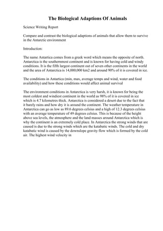The Biological Adaptions Of Animals
Science Writing Report
Compare and contrast the biological adaptions of animals that allow them to survive
in the Antarctic environment
Introduction:
The name Antartica comes from a greek word which means the opposite of north.
Antarctica is the southernmost continent and is known for having cold and windy
conditions. It is the fifth largest continent out of seven other continents in the world
and the area of Antarctica is 14,000,000 km2 and around 90% of it is covered in ice.
The conditions in Antartica (min, max, average temps and wind, water and food
availability) and how these conditions would affect animal survival
The environment conditions in Antarctica is very harsh, it is known for being the
most coldest and windiest continent in the world as 98% of it is covered in ice
which is 4.7 kilometres thick. Antarctica is considered a desert due to the fact that
it barely rains and how dry it is around the continent. The weather temperature in
Antarctica can go as low as 89.6 degrees celsius and a high of 12.3 degrees celsius
with an average temperature of 49 degrees celsius. This is because of the height
above sea levels, the atmosphere and the land masses around Antarctica which is
why the continent is an extremely cold place. In Antarctica the strong winds that are
caused is due to the strong winds which are the katabatic winds. The cold and dry
katabatic wind is caused by the downslope gravity flow which is formed by the cold
air. The highest wind velocity in
 