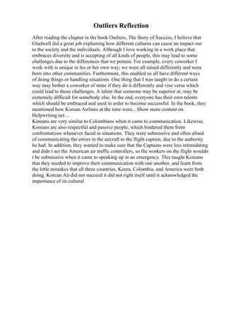 Outliers Reflection
After reading the chapter in the book Outliers, The Story of Success, I believe that
Gladwell did a great job explaining how different cultures can cause an impact our
to the society and the individuals. Although I love working in a work place that
embraces diversity and is accepting of all kinds of people, this may lead to some
challenges due to the differences that we pertain. For example, every coworker I
work with is unique in his or her own way; we were all raised differently and were
born into other communities. Furthermore, this enabled us all have different ways
of doing things or handling situations. One thing that I was taught to do a certain
way may bother a coworker of mine if they do it differently and vise versa which
could lead to those challenges. A talent that someone may be superior at, may be
extremely difficult for somebody else. In the end, everyone has their own talents
which should be embraced and used in order to become successful. In the book, they
mentioned how Korean Airlines at the time were... Show more content on
Helpwriting.net ...
Koreans are very similar to Colombians when it came to communication. Likewise,
Koreans are also respectful and passive people, which hindered them from
confrontations whenever faced in situations. They were submissive and often afraid
of communicating the errors in the aircraft to the flight captain, due to the authority
he had. In addition, they wanted to make sure that the Captains were less intimidating
and didn t act the American air traffic controllers, so the workers on the flight wouldn
t be submissive when it came to speaking up in an emergency. This taught Koreans
that they needed to improve their communication with one another, and learn from
the little mistakes that all three countries, Korea, Colombia, and America were both
doing. Korean Air did not succeed it did not right itself until it acknowledged the
importance of its cultural
 