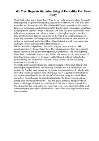 We Must Regulate the Advertising of Unhealthy Fast Food
Essay
Think back to last year s Super Bowl. What do we really remember about the event?
One might say the game winning drive, the players excitement, but what most of us
remember was the commercials. The hilarious Old Spice commericals, the creative,
funny, car commercials, and most importantly the dozens of commercials about food.
Ranging from Campbell s Soup, to Snickers, to Coca Cola, these commercials seem
to be shown just for our entertainment; however, although we might not realize it,
they do influence our decision making down the road. It no longer amazes people
when they hear about how companies pay millions of dollars for a few minutes of
airtime on events such as the Super Bowl. Over that past several years, research is
starting to... Show more content on Helpwriting.net ...
Within these ninety eight hours of recorded program times, a total of 1344
advertisements were found. Out of these 1344 advertisements, thirty three percent,
around four and a half advertisementsperhour, were for food. The shocking thing
about these commercials however, was the fact that around seventy nine percent of
these food commercials were for candy, and fast food. Foods were classified as
healthy if they met Singapore s Healthier Choice Symbol, but the food being
advertised was clearly not.
The study from Singapore is just one specific example of how much pressure the
media is placing on children, and what they consume, and how unbeneficial this
pressure is. Another study conducted by Kristen Harrison and Amy L. Marske also
shows the correlation between food advertising, how it is geared towards children,
and the nutritional benefits, or lack thereof, of the foods being advertised. These
researchers focused on just the nutritional content of the foods being advertised
during hours of peak child viewers. They then coded the foods being advertised
based on what type of food it was, such as breakfast, lunch, dinner, or snack food.
They found that fast food and sweets comprised eighty three percent of all the food
advertisement in hoursofpeak child viewers. Snack foods were depicted much more
than any other
 