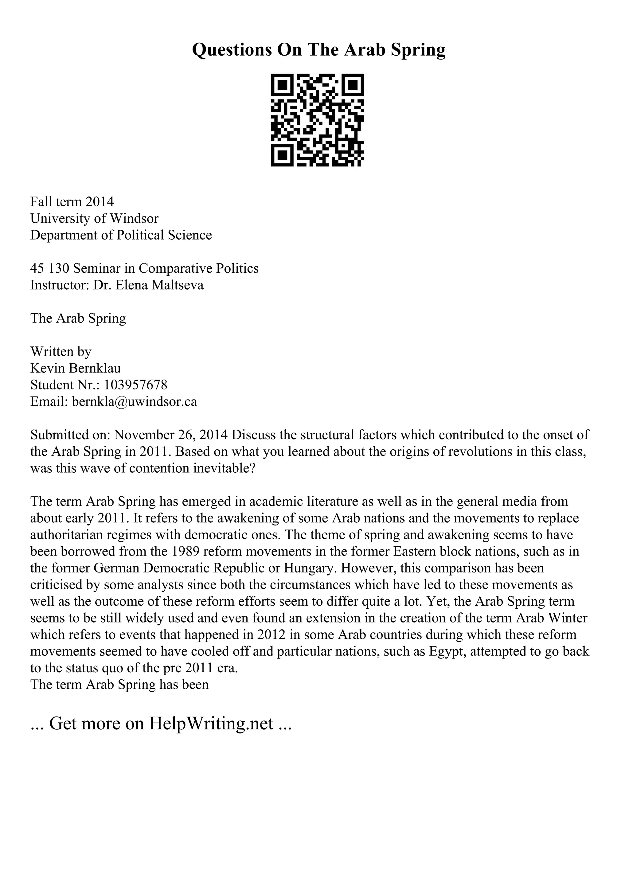 Questions On The Arab Spring
Fall term 2014
University of Windsor
Department of Political Science
45 130 Seminar in Comparative Politics
Instructor: Dr. Elena Maltseva
The Arab Spring
Written by
Kevin Bernklau
Student Nr.: 103957678
Email: bernkla@uwindsor.ca
Submitted on: November 26, 2014 Discuss the structural factors which contributed to the onset of
the Arab Spring in 2011. Based on what you learned about the origins of revolutions in this class,
was this wave of contention inevitable?
The term Arab Spring has emerged in academic literature as well as in the general media from
about early 2011. It refers to the awakening of some Arab nations and the movements to replace
authoritarian regimes with democratic ones. The theme of spring and awakening seems to have
been borrowed from the 1989 reform movements in the former Eastern block nations, such as in
the former German Democratic Republic or Hungary. However, this comparison has been
criticised by some analysts since both the circumstances which have led to these movements as
well as the outcome of these reform efforts seem to differ quite a lot. Yet, the Arab Spring term
seems to be still widely used and even found an extension in the creation of the term Arab Winter
which refers to events that happened in 2012 in some Arab countries during which these reform
movements seemed to have cooled off and particular nations, such as Egypt, attempted to go back
to the status quo of the pre 2011 era.
The term Arab Spring has been
... Get more on HelpWriting.net ...
 