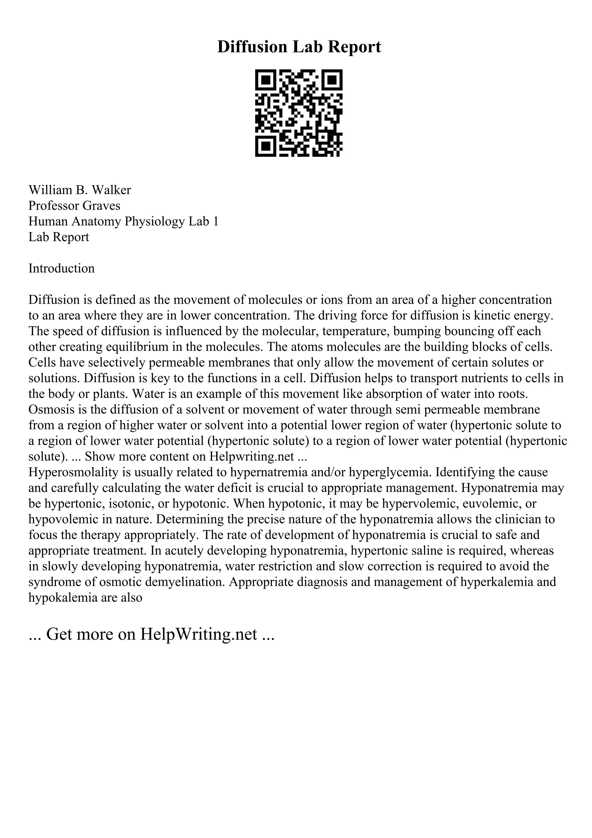 Diffusion Lab Report
William B. Walker
Professor Graves
Human Anatomy Physiology Lab 1
Lab Report
Introduction
Diffusion is defined as the movement of molecules or ions from an area of a higher concentration
to an area where they are in lower concentration. The driving force for diffusion is kinetic energy.
The speed of diffusion is influenced by the molecular, temperature, bumping bouncing off each
other creating equilibrium in the molecules. The atoms molecules are the building blocks of cells.
Cells have selectively permeable membranes that only allow the movement of certain solutes or
solutions. Diffusion is key to the functions in a cell. Diffusion helps to transport nutrients to cells in
the body or plants. Water is an example of this movement like absorption of water into roots.
Osmosis is the diffusion of a solvent or movement of water through semi permeable membrane
from a region of higher water or solvent into a potential lower region of water (hypertonic solute to
a region of lower water potential (hypertonic solute) to a region of lower water potential (hypertonic
solute). ... Show more content on Helpwriting.net ...
Hyperosmolality is usually related to hypernatremia and/or hyperglycemia. Identifying the cause
and carefully calculating the water deficit is crucial to appropriate management. Hyponatremia may
be hypertonic, isotonic, or hypotonic. When hypotonic, it may be hypervolemic, euvolemic, or
hypovolemic in nature. Determining the precise nature of the hyponatremia allows the clinician to
focus the therapy appropriately. The rate of development of hyponatremia is crucial to safe and
appropriate treatment. In acutely developing hyponatremia, hypertonic saline is required, whereas
in slowly developing hyponatremia, water restriction and slow correction is required to avoid the
syndrome of osmotic demyelination. Appropriate diagnosis and management of hyperkalemia and
hypokalemia are also
... Get more on HelpWriting.net ...
 