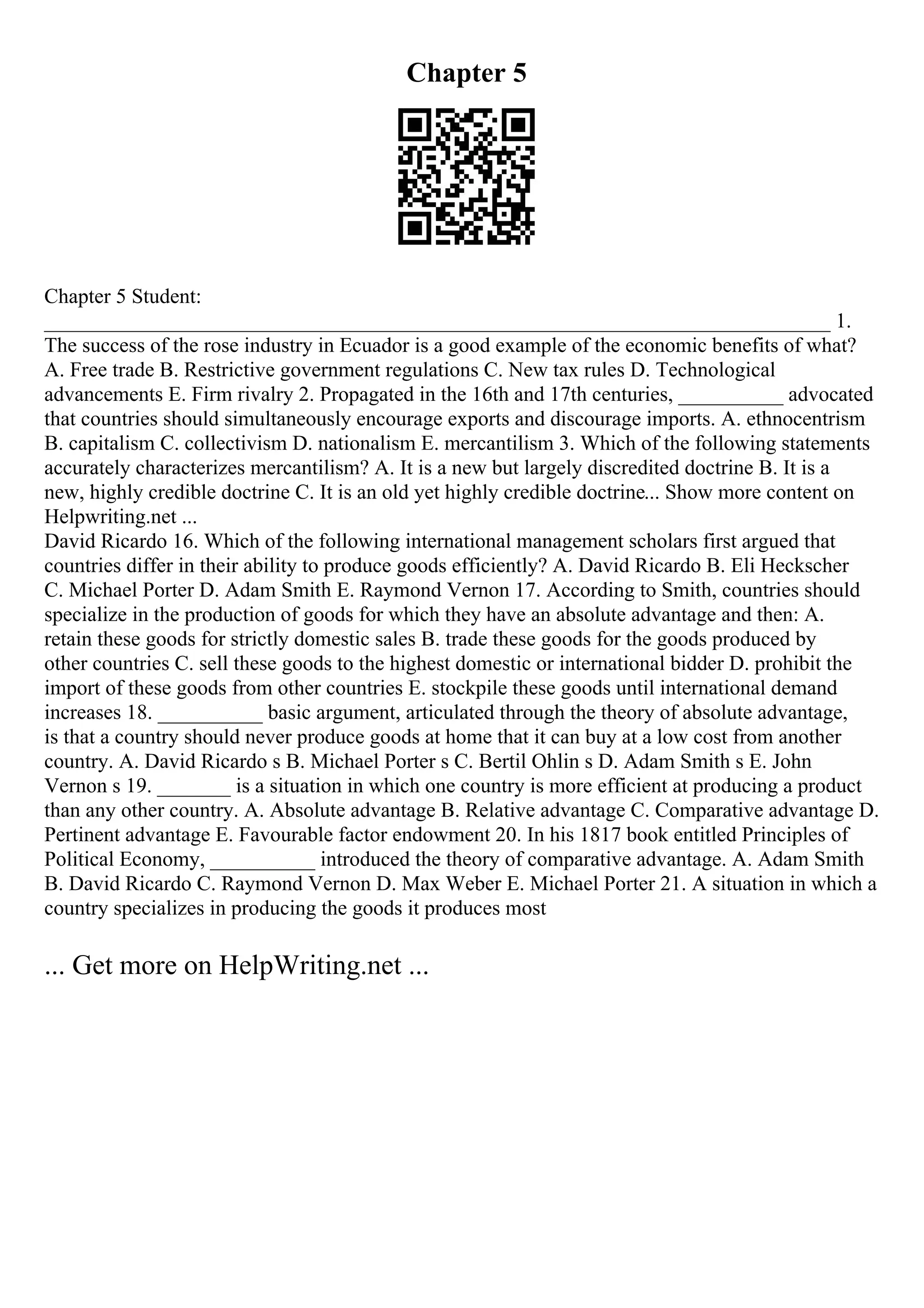 Chapter 5
Chapter 5 Student:
___________________________________________________________________________ 1.
The success of the rose industry in Ecuador is a good example of the economic benefits of what?
A. Free trade B. Restrictive government regulations C. New tax rules D. Technological
advancements E. Firm rivalry 2. Propagated in the 16th and 17th centuries, __________ advocated
that countries should simultaneously encourage exports and discourage imports. A. ethnocentrism
B. capitalism C. collectivism D. nationalism E. mercantilism 3. Which of the following statements
accurately characterizes mercantilism? A. It is a new but largely discredited doctrine B. It is a
new, highly credible doctrine C. It is an old yet highly credible doctrine... Show more content on
Helpwriting.net ...
David Ricardo 16. Which of the following international management scholars first argued that
countries differ in their ability to produce goods efficiently? A. David Ricardo B. Eli Heckscher
C. Michael Porter D. Adam Smith E. Raymond Vernon 17. According to Smith, countries should
specialize in the production of goods for which they have an absolute advantage and then: A.
retain these goods for strictly domestic sales B. trade these goods for the goods produced by
other countries C. sell these goods to the highest domestic or international bidder D. prohibit the
import of these goods from other countries E. stockpile these goods until international demand
increases 18. __________ basic argument, articulated through the theory of absolute advantage,
is that a country should never produce goods at home that it can buy at a low cost from another
country. A. David Ricardo s B. Michael Porter s C. Bertil Ohlin s D. Adam Smith s E. John
Vernon s 19. _______ is a situation in which one country is more efficient at producing a product
than any other country. A. Absolute advantage B. Relative advantage C. Comparative advantage D.
Pertinent advantage E. Favourable factor endowment 20. In his 1817 book entitled Principles of
Political Economy, __________ introduced the theory of comparative advantage. A. Adam Smith
B. David Ricardo C. Raymond Vernon D. Max Weber E. Michael Porter 21. A situation in which a
country specializes in producing the goods it produces most
... Get more on HelpWriting.net ...
 