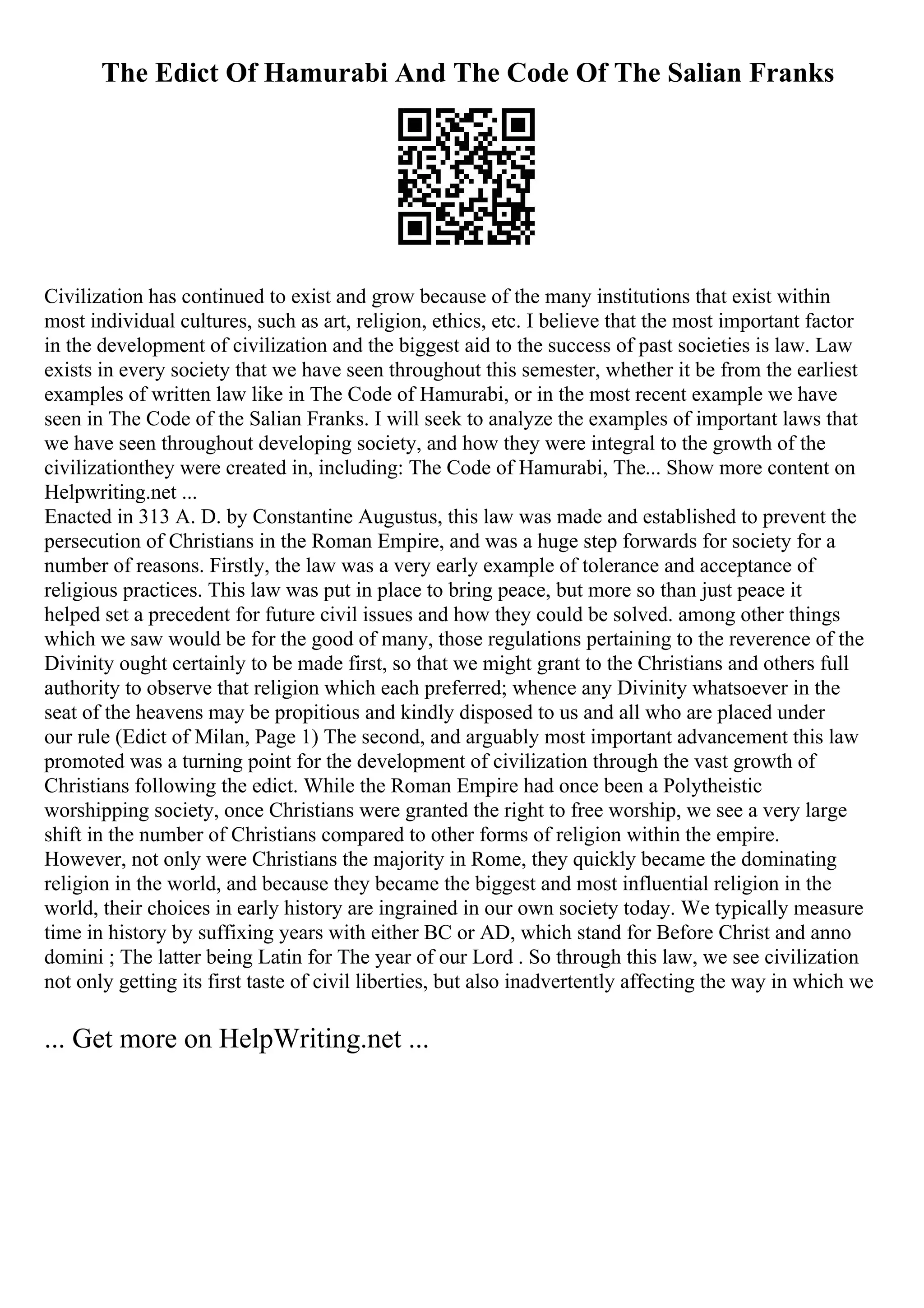 The Edict Of Hamurabi And The Code Of The Salian Franks
Civilization has continued to exist and grow because of the many institutions that exist within
most individual cultures, such as art, religion, ethics, etc. I believe that the most important factor
in the development of civilization and the biggest aid to the success of past societies is law. Law
exists in every society that we have seen throughout this semester, whether it be from the earliest
examples of written law like in The Code of Hamurabi, or in the most recent example we have
seen in The Code of the Salian Franks. I will seek to analyze the examples of important laws that
we have seen throughout developing society, and how they were integral to the growth of the
civilizationthey were created in, including: The Code of Hamurabi, The... Show more content on
Helpwriting.net ...
Enacted in 313 A. D. by Constantine Augustus, this law was made and established to prevent the
persecution of Christians in the Roman Empire, and was a huge step forwards for society for a
number of reasons. Firstly, the law was a very early example of tolerance and acceptance of
religious practices. This law was put in place to bring peace, but more so than just peace it
helped set a precedent for future civil issues and how they could be solved. among other things
which we saw would be for the good of many, those regulations pertaining to the reverence of the
Divinity ought certainly to be made first, so that we might grant to the Christians and others full
authority to observe that religion which each preferred; whence any Divinity whatsoever in the
seat of the heavens may be propitious and kindly disposed to us and all who are placed under
our rule (Edict of Milan, Page 1) The second, and arguably most important advancement this law
promoted was a turning point for the development of civilization through the vast growth of
Christians following the edict. While the Roman Empire had once been a Polytheistic
worshipping society, once Christians were granted the right to free worship, we see a very large
shift in the number of Christians compared to other forms of religion within the empire.
However, not only were Christians the majority in Rome, they quickly became the dominating
religion in the world, and because they became the biggest and most influential religion in the
world, their choices in early history are ingrained in our own society today. We typically measure
time in history by suffixing years with either BC or AD, which stand for Before Christ and anno
domini ; The latter being Latin for The year of our Lord . So through this law, we see civilization
not only getting its first taste of civil liberties, but also inadvertently affecting the way in which we
... Get more on HelpWriting.net ...
 