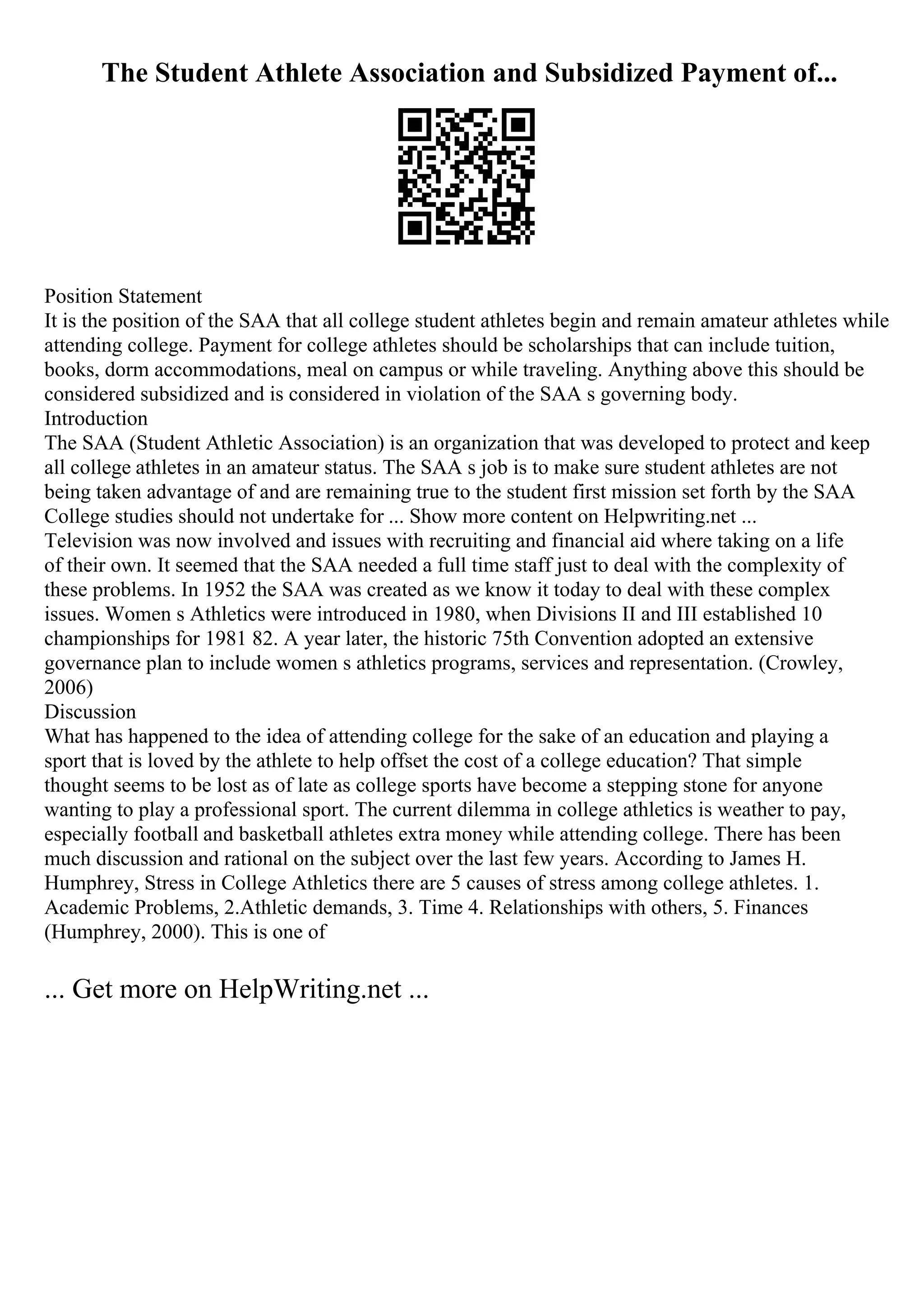 The Student Athlete Association and Subsidized Payment of...
Position Statement
It is the position of the SAA that all college student athletes begin and remain amateur athletes while
attending college. Payment for college athletes should be scholarships that can include tuition,
books, dorm accommodations, meal on campus or while traveling. Anything above this should be
considered subsidized and is considered in violation of the SAA s governing body.
Introduction
The SAA (Student Athletic Association) is an organization that was developed to protect and keep
all college athletes in an amateur status. The SAA s job is to make sure student athletes are not
being taken advantage of and are remaining true to the student first mission set forth by the SAA
College studies should not undertake for ... Show more content on Helpwriting.net ...
Television was now involved and issues with recruiting and financial aid where taking on a life
of their own. It seemed that the SAA needed a full time staff just to deal with the complexity of
these problems. In 1952 the SAA was created as we know it today to deal with these complex
issues. Women s Athletics were introduced in 1980, when Divisions II and III established 10
championships for 1981 82. A year later, the historic 75th Convention adopted an extensive
governance plan to include women s athletics programs, services and representation. (Crowley,
2006)
Discussion
What has happened to the idea of attending college for the sake of an education and playing a
sport that is loved by the athlete to help offset the cost of a college education? That simple
thought seems to be lost as of late as college sports have become a stepping stone for anyone
wanting to play a professional sport. The current dilemma in college athletics is weather to pay,
especially football and basketball athletes extra money while attending college. There has been
much discussion and rational on the subject over the last few years. According to James H.
Humphrey, Stress in College Athletics there are 5 causes of stress among college athletes. 1.
Academic Problems, 2.Athletic demands, 3. Time 4. Relationships with others, 5. Finances
(Humphrey, 2000). This is one of
... Get more on HelpWriting.net ...
 
