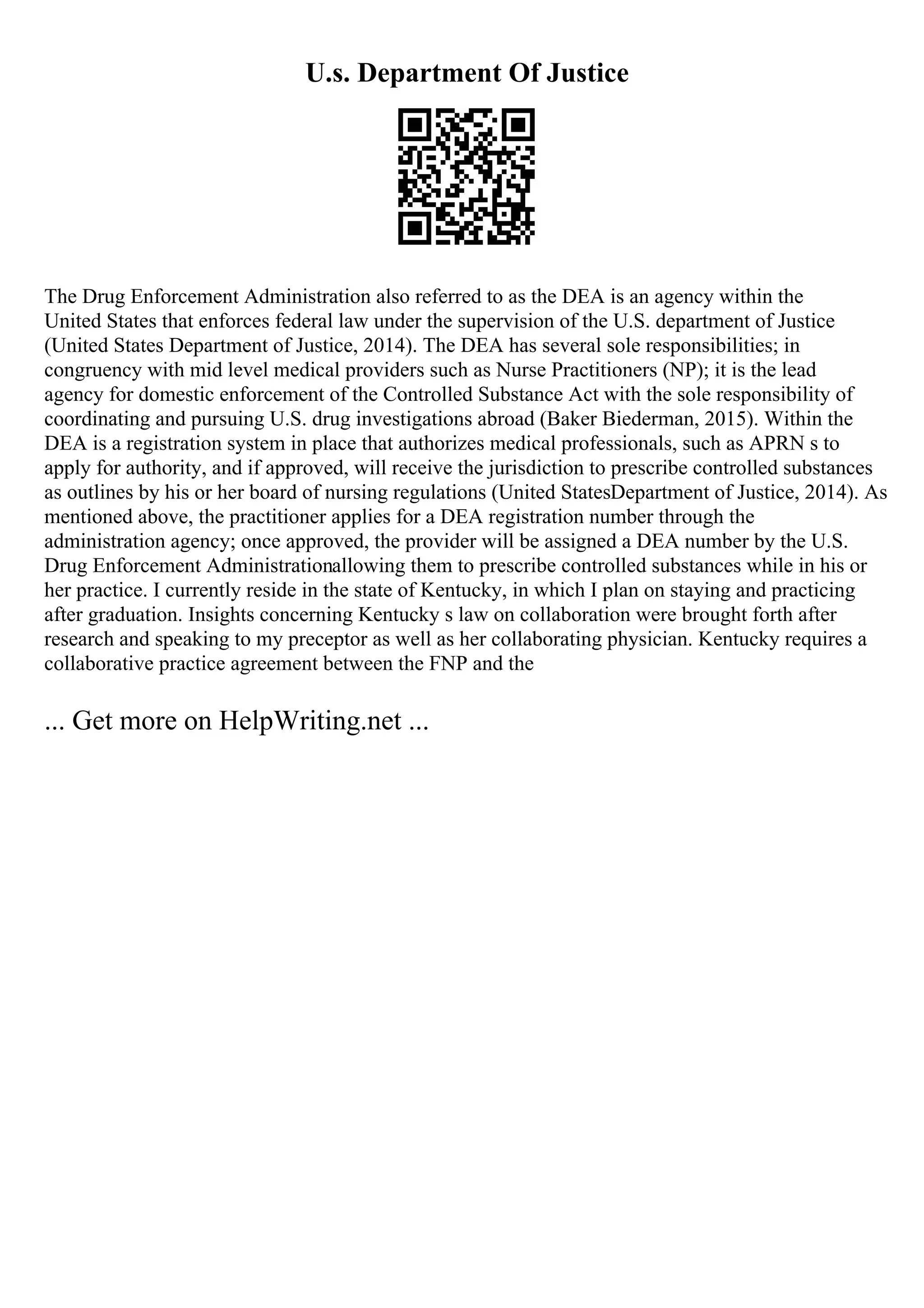 U.s. Department Of Justice
The Drug Enforcement Administration also referred to as the DEA is an agency within the
United States that enforces federal law under the supervision of the U.S. department of Justice
(United States Department of Justice, 2014). The DEA has several sole responsibilities; in
congruency with mid level medical providers such as Nurse Practitioners (NP); it is the lead
agency for domestic enforcement of the Controlled Substance Act with the sole responsibility of
coordinating and pursuing U.S. drug investigations abroad (Baker Biederman, 2015). Within the
DEA is a registration system in place that authorizes medical professionals, such as APRN s to
apply for authority, and if approved, will receive the jurisdiction to prescribe controlled substances
as outlines by his or her board of nursing regulations (United StatesDepartment of Justice, 2014). As
mentioned above, the practitioner applies for a DEA registration number through the
administration agency; once approved, the provider will be assigned a DEA number by the U.S.
Drug Enforcement Administrationallowing them to prescribe controlled substances while in his or
her practice. I currently reside in the state of Kentucky, in which I plan on staying and practicing
after graduation. Insights concerning Kentucky s law on collaboration were brought forth after
research and speaking to my preceptor as well as her collaborating physician. Kentucky requires a
collaborative practice agreement between the FNP and the
... Get more on HelpWriting.net ...
 