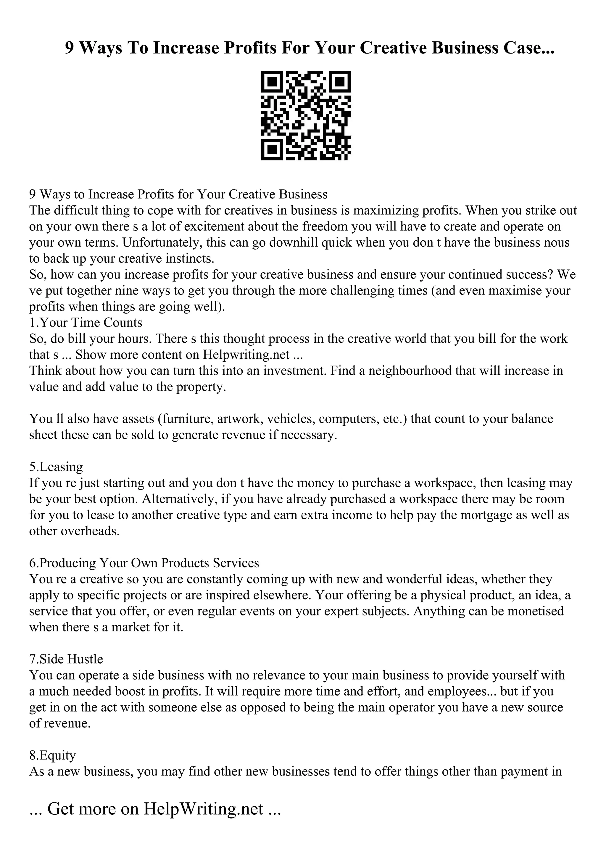 9 Ways To Increase Profits For Your Creative Business Case...
9 Ways to Increase Profits for Your Creative Business
The difficult thing to cope with for creatives in business is maximizing profits. When you strike out
on your own there s a lot of excitement about the freedom you will have to create and operate on
your own terms. Unfortunately, this can go downhill quick when you don t have the business nous
to back up your creative instincts.
So, how can you increase profits for your creative business and ensure your continued success? We
ve put together nine ways to get you through the more challenging times (and even maximise your
profits when things are going well).
1.Your Time Counts
So, do bill your hours. There s this thought process in the creative world that you bill for the work
that s ... Show more content on Helpwriting.net ...
Think about how you can turn this into an investment. Find a neighbourhood that will increase in
value and add value to the property.
You ll also have assets (furniture, artwork, vehicles, computers, etc.) that count to your balance
sheet these can be sold to generate revenue if necessary.
5.Leasing
If you re just starting out and you don t have the money to purchase a workspace, then leasing may
be your best option. Alternatively, if you have already purchased a workspace there may be room
for you to lease to another creative type and earn extra income to help pay the mortgage as well as
other overheads.
6.Producing Your Own Products Services
You re a creative so you are constantly coming up with new and wonderful ideas, whether they
apply to specific projects or are inspired elsewhere. Your offering be a physical product, an idea, a
service that you offer, or even regular events on your expert subjects. Anything can be monetised
when there s a market for it.
7.Side Hustle
You can operate a side business with no relevance to your main business to provide yourself with
a much needed boost in profits. It will require more time and effort, and employees... but if you
get in on the act with someone else as opposed to being the main operator you have a new source
of revenue.
8.Equity
As a new business, you may find other new businesses tend to offer things other than payment in
... Get more on HelpWriting.net ...
 