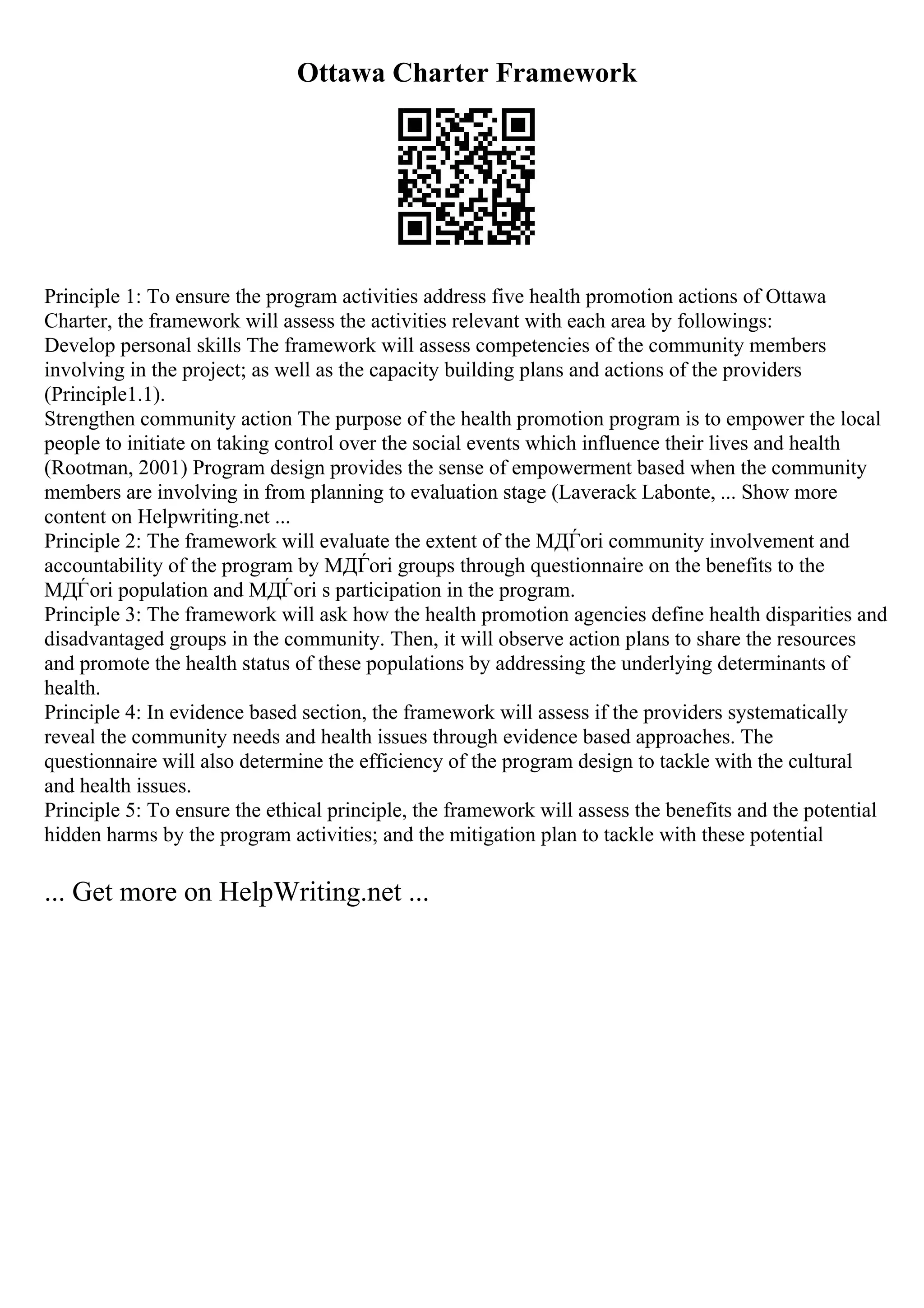 Ottawa Charter Framework
Principle 1: To ensure the program activities address five health promotion actions of Ottawa
Charter, the framework will assess the activities relevant with each area by followings:
Develop personal skills The framework will assess competencies of the community members
involving in the project; as well as the capacity building plans and actions of the providers
(Principle1.1).
Strengthen community action The purpose of the health promotion program is to empower the local
people to initiate on taking control over the social events which influence their lives and health
(Rootman, 2001) Program design provides the sense of empowerment based when the community
members are involving in from planning to evaluation stage (Laverack Labonte, ... Show more
content on Helpwriting.net ...
Principle 2: The framework will evaluate the extent of the MДЃori community involvement and
accountability of the program by MДЃori groups through questionnaire on the benefits to the
MДЃori population and MДЃori s participation in the program.
Principle 3: The framework will ask how the health promotion agencies define health disparities and
disadvantaged groups in the community. Then, it will observe action plans to share the resources
and promote the health status of these populations by addressing the underlying determinants of
health.
Principle 4: In evidence based section, the framework will assess if the providers systematically
reveal the community needs and health issues through evidence based approaches. The
questionnaire will also determine the efficiency of the program design to tackle with the cultural
and health issues.
Principle 5: To ensure the ethical principle, the framework will assess the benefits and the potential
hidden harms by the program activities; and the mitigation plan to tackle with these potential
... Get more on HelpWriting.net ...
 