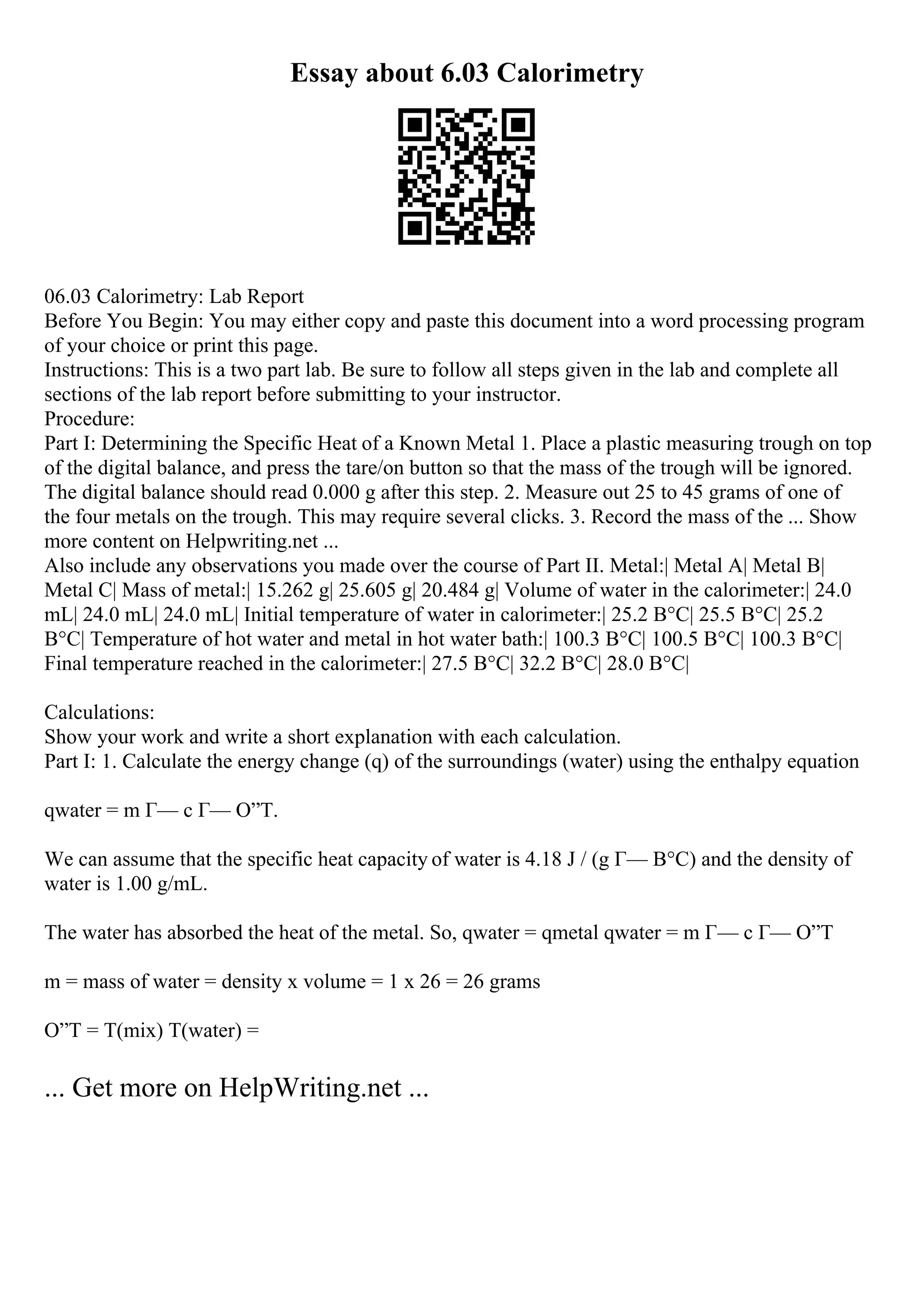 Essay about 6.03 Calorimetry
06.03 Calorimetry: Lab Report
Before You Begin: You may either copy and paste this document into a word processing program
of your choice or print this page.
Instructions: This is a two part lab. Be sure to follow all steps given in the lab and complete all
sections of the lab report before submitting to your instructor.
Procedure:
Part I: Determining the Specific Heat of a Known Metal 1. Place a plastic measuring trough on top
of the digital balance, and press the tare/on button so that the mass of the trough will be ignored.
The digital balance should read 0.000 g after this step. 2. Measure out 25 to 45 grams of one of
the four metals on the trough. This may require several clicks. 3. Record the mass of the ... Show
more content on Helpwriting.net ...
Also include any observations you made over the course of Part II. Metal:| Metal A| Metal B|
Metal C| Mass of metal:| 15.262 g| 25.605 g| 20.484 g| Volume of water in the calorimeter:| 24.0
mL| 24.0 mL| 24.0 mL| Initial temperature of water in calorimeter:| 25.2 В°C| 25.5 В°C| 25.2
В°C| Temperature of hot water and metal in hot water bath:| 100.3 В°C| 100.5 В°C| 100.3 В°C|
Final temperature reached in the calorimeter:| 27.5 В°C| 32.2 В°C| 28.0 В°C|
Calculations:
Show your work and write a short explanation with each calculation.
Part I: 1. Calculate the energy change (q) of the surroundings (water) using the enthalpy equation
qwater = m Г— c Г— О”T.
We can assume that the specific heat capacity of water is 4.18 J / (g Г— В°C) and the density of
water is 1.00 g/mL.
The water has absorbed the heat of the metal. So, qwater = qmetal qwater = m Г— c Г— О”T
m = mass of water = density x volume = 1 x 26 = 26 grams
О”T = T(mix) T(water) =
... Get more on HelpWriting.net ...
 