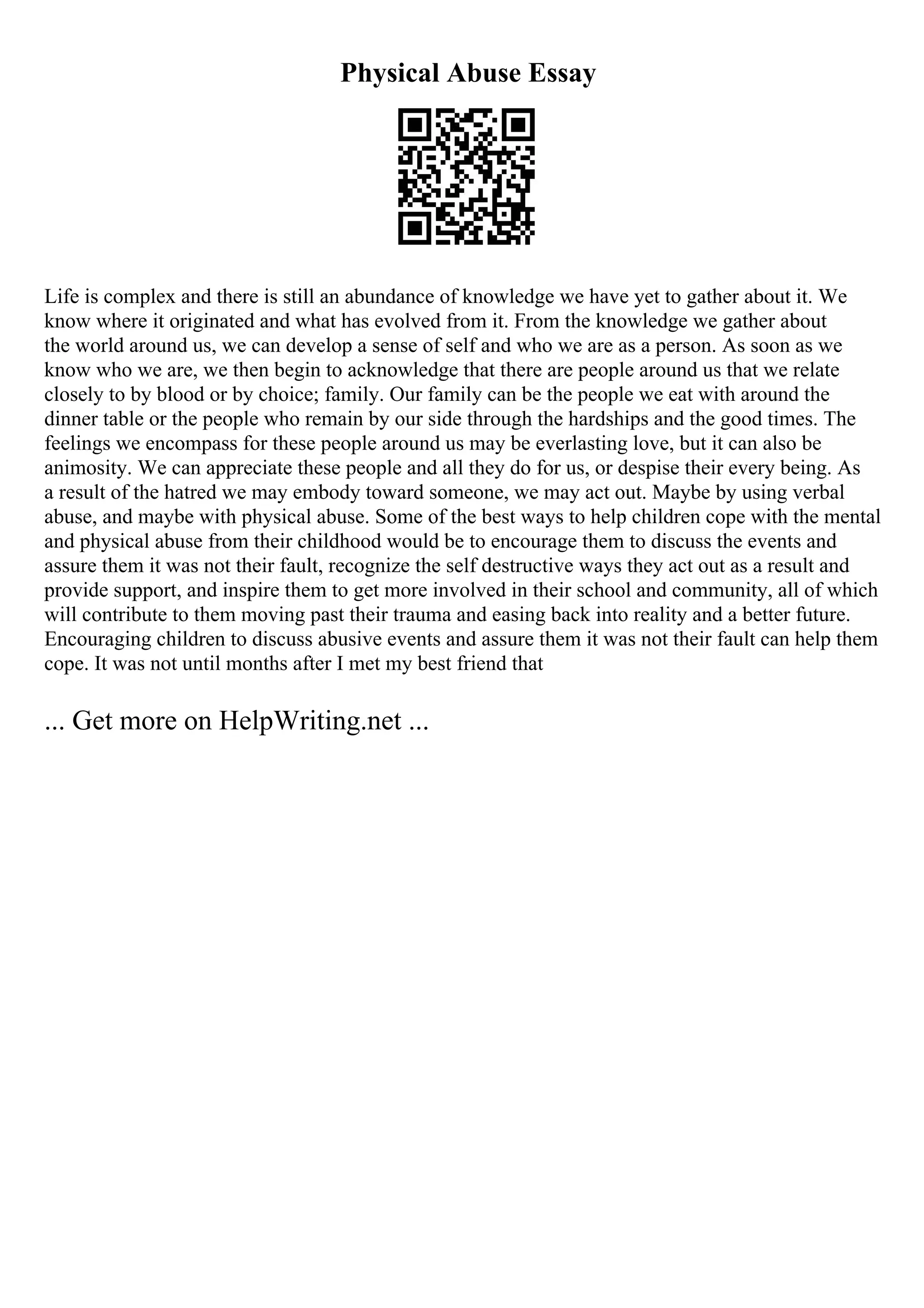 Physical Abuse Essay
Life is complex and there is still an abundance of knowledge we have yet to gather about it. We
know where it originated and what has evolved from it. From the knowledge we gather about
the world around us, we can develop a sense of self and who we are as a person. As soon as we
know who we are, we then begin to acknowledge that there are people around us that we relate
closely to by blood or by choice; family. Our family can be the people we eat with around the
dinner table or the people who remain by our side through the hardships and the good times. The
feelings we encompass for these people around us may be everlasting love, but it can also be
animosity. We can appreciate these people and all they do for us, or despise their every being. As
a result of the hatred we may embody toward someone, we may act out. Maybe by using verbal
abuse, and maybe with physical abuse. Some of the best ways to help children cope with the mental
and physical abuse from their childhood would be to encourage them to discuss the events and
assure them it was not their fault, recognize the self destructive ways they act out as a result and
provide support, and inspire them to get more involved in their school and community, all of which
will contribute to them moving past their trauma and easing back into reality and a better future.
Encouraging children to discuss abusive events and assure them it was not their fault can help them
cope. It was not until months after I met my best friend that
... Get more on HelpWriting.net ...
 