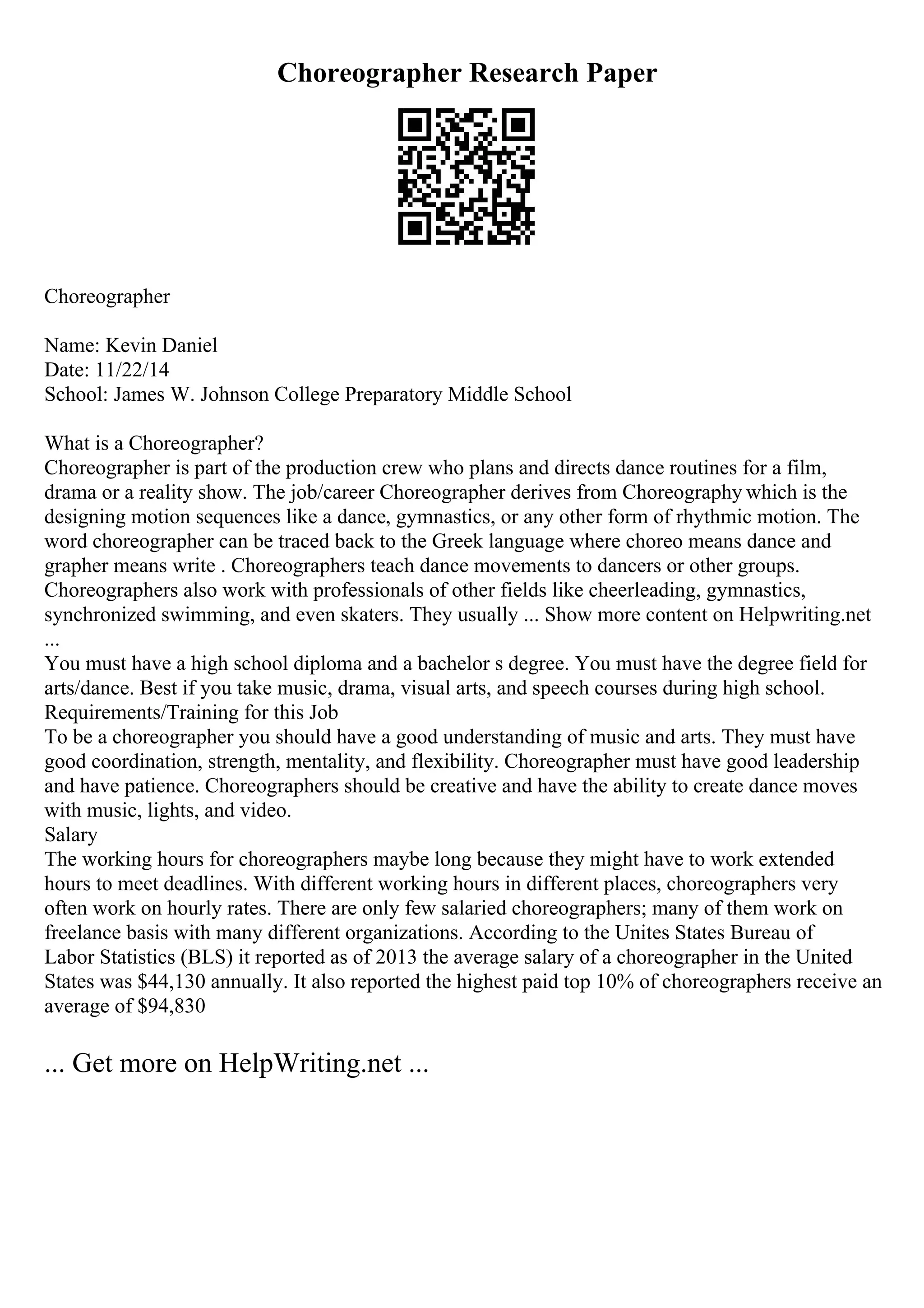 Choreographer Research Paper
Choreographer
Name: Kevin Daniel
Date: 11/22/14
School: James W. Johnson College Preparatory Middle School
What is a Choreographer?
Choreographer is part of the production crew who plans and directs dance routines for a film,
drama or a reality show. The job/career Choreographer derives from Choreography which is the
designing motion sequences like a dance, gymnastics, or any other form of rhythmic motion. The
word choreographer can be traced back to the Greek language where choreo means dance and
grapher means write . Choreographers teach dance movements to dancers or other groups.
Choreographers also work with professionals of other fields like cheerleading, gymnastics,
synchronized swimming, and even skaters. They usually ... Show more content on Helpwriting.net
...
You must have a high school diploma and a bachelor s degree. You must have the degree field for
arts/dance. Best if you take music, drama, visual arts, and speech courses during high school.
Requirements/Training for this Job
To be a choreographer you should have a good understanding of music and arts. They must have
good coordination, strength, mentality, and flexibility. Choreographer must have good leadership
and have patience. Choreographers should be creative and have the ability to create dance moves
with music, lights, and video.
Salary
The working hours for choreographers maybe long because they might have to work extended
hours to meet deadlines. With different working hours in different places, choreographers very
often work on hourly rates. There are only few salaried choreographers; many of them work on
freelance basis with many different organizations. According to the Unites States Bureau of
Labor Statistics (BLS) it reported as of 2013 the average salary of a choreographer in the United
States was $44,130 annually. It also reported the highest paid top 10% of choreographers receive an
average of $94,830
... Get more on HelpWriting.net ...
 