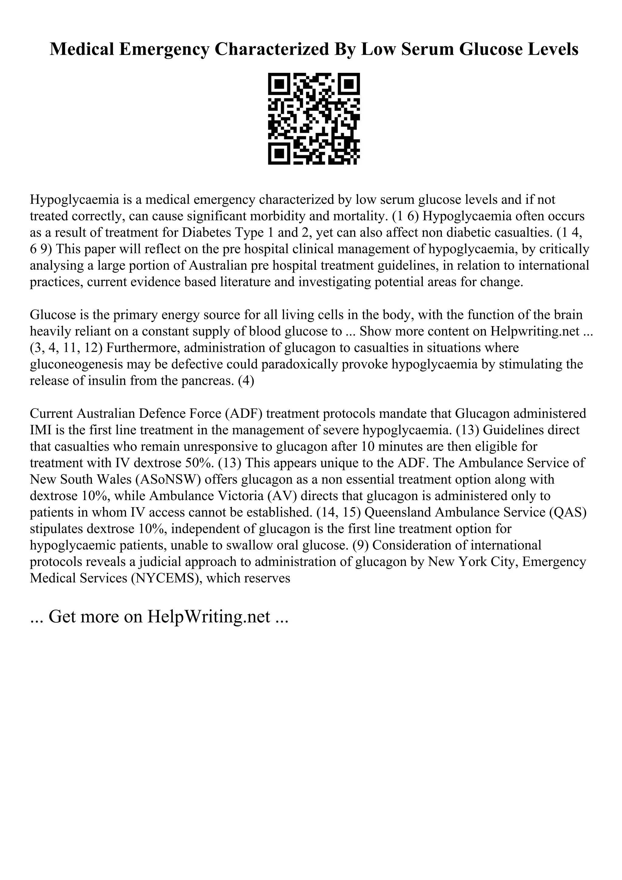 Medical Emergency Characterized By Low Serum Glucose Levels
Hypoglycaemia is a medical emergency characterized by low serum glucose levels and if not
treated correctly, can cause significant morbidity and mortality. (1 6) Hypoglycaemia often occurs
as a result of treatment for Diabetes Type 1 and 2, yet can also affect non diabetic casualties. (1 4,
6 9) This paper will reflect on the pre hospital clinical management of hypoglycaemia, by critically
analysing a large portion of Australian pre hospital treatment guidelines, in relation to international
practices, current evidence based literature and investigating potential areas for change.
Glucose is the primary energy source for all living cells in the body, with the function of the brain
heavily reliant on a constant supply of blood glucose to ... Show more content on Helpwriting.net ...
(3, 4, 11, 12) Furthermore, administration of glucagon to casualties in situations where
gluconeogenesis may be defective could paradoxically provoke hypoglycaemia by stimulating the
release of insulin from the pancreas. (4)
Current Australian Defence Force (ADF) treatment protocols mandate that Glucagon administered
IMI is the first line treatment in the management of severe hypoglycaemia. (13) Guidelines direct
that casualties who remain unresponsive to glucagon after 10 minutes are then eligible for
treatment with IV dextrose 50%. (13) This appears unique to the ADF. The Ambulance Service of
New South Wales (ASoNSW) offers glucagon as a non essential treatment option along with
dextrose 10%, while Ambulance Victoria (AV) directs that glucagon is administered only to
patients in whom IV access cannot be established. (14, 15) Queensland Ambulance Service (QAS)
stipulates dextrose 10%, independent of glucagon is the first line treatment option for
hypoglycaemic patients, unable to swallow oral glucose. (9) Consideration of international
protocols reveals a judicial approach to administration of glucagon by New York City, Emergency
Medical Services (NYCEMS), which reserves
... Get more on HelpWriting.net ...
 