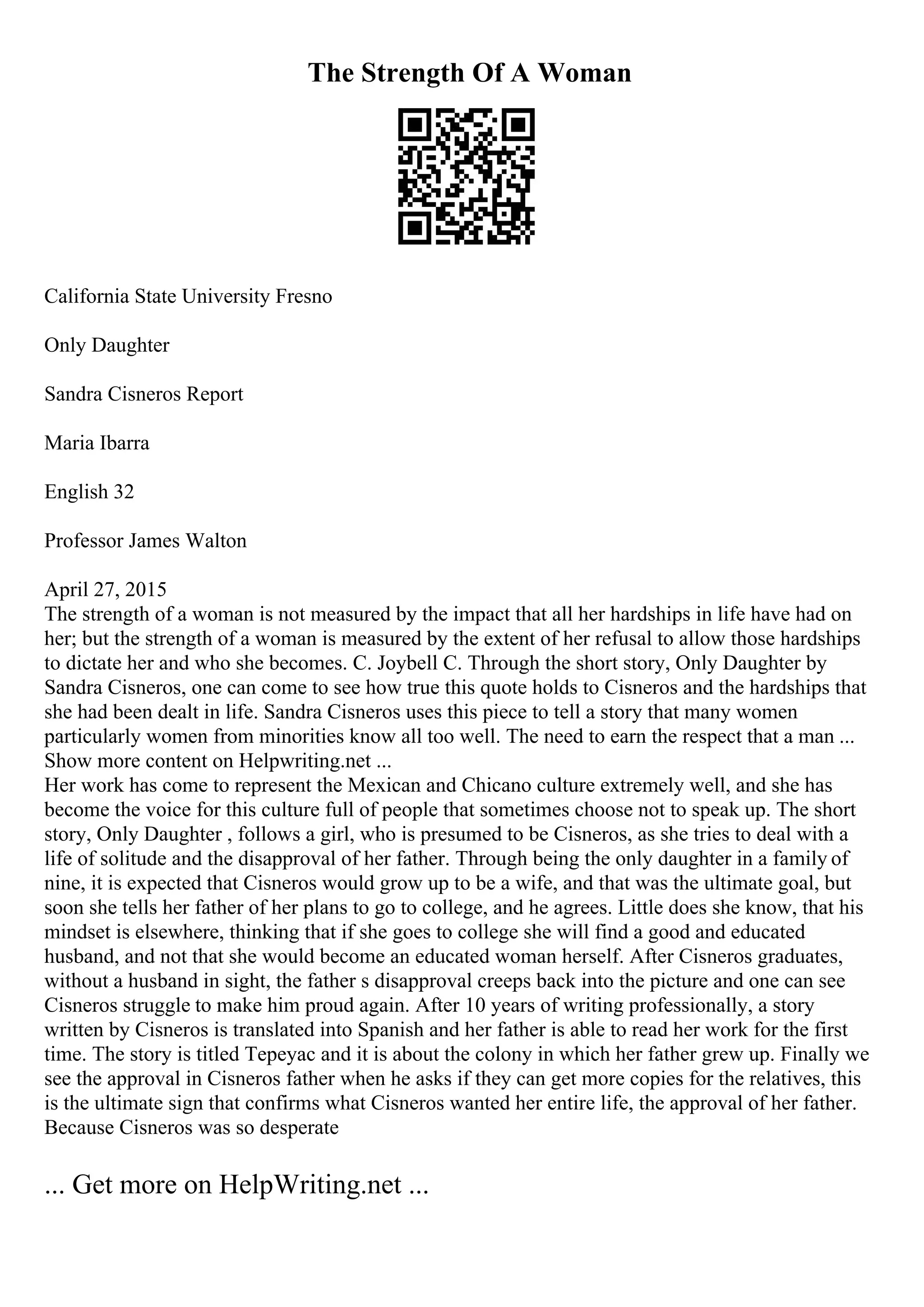 The Strength Of A Woman
California State University Fresno
Only Daughter
Sandra Cisneros Report
Maria Ibarra
English 32
Professor James Walton
April 27, 2015
The strength of a woman is not measured by the impact that all her hardships in life have had on
her; but the strength of a woman is measured by the extent of her refusal to allow those hardships
to dictate her and who she becomes. C. Joybell C. Through the short story, Only Daughter by
Sandra Cisneros, one can come to see how true this quote holds to Cisneros and the hardships that
she had been dealt in life. Sandra Cisneros uses this piece to tell a story that many women
particularly women from minorities know all too well. The need to earn the respect that a man ...
Show more content on Helpwriting.net ...
Her work has come to represent the Mexican and Chicano culture extremely well, and she has
become the voice for this culture full of people that sometimes choose not to speak up. The short
story, Only Daughter , follows a girl, who is presumed to be Cisneros, as she tries to deal with a
life of solitude and the disapproval of her father. Through being the only daughter in a family of
nine, it is expected that Cisneros would grow up to be a wife, and that was the ultimate goal, but
soon she tells her father of her plans to go to college, and he agrees. Little does she know, that his
mindset is elsewhere, thinking that if she goes to college she will find a good and educated
husband, and not that she would become an educated woman herself. After Cisneros graduates,
without a husband in sight, the father s disapproval creeps back into the picture and one can see
Cisneros struggle to make him proud again. After 10 years of writing professionally, a story
written by Cisneros is translated into Spanish and her father is able to read her work for the first
time. The story is titled Tepeyac and it is about the colony in which her father grew up. Finally we
see the approval in Cisneros father when he asks if they can get more copies for the relatives, this
is the ultimate sign that confirms what Cisneros wanted her entire life, the approval of her father.
Because Cisneros was so desperate
... Get more on HelpWriting.net ...
 