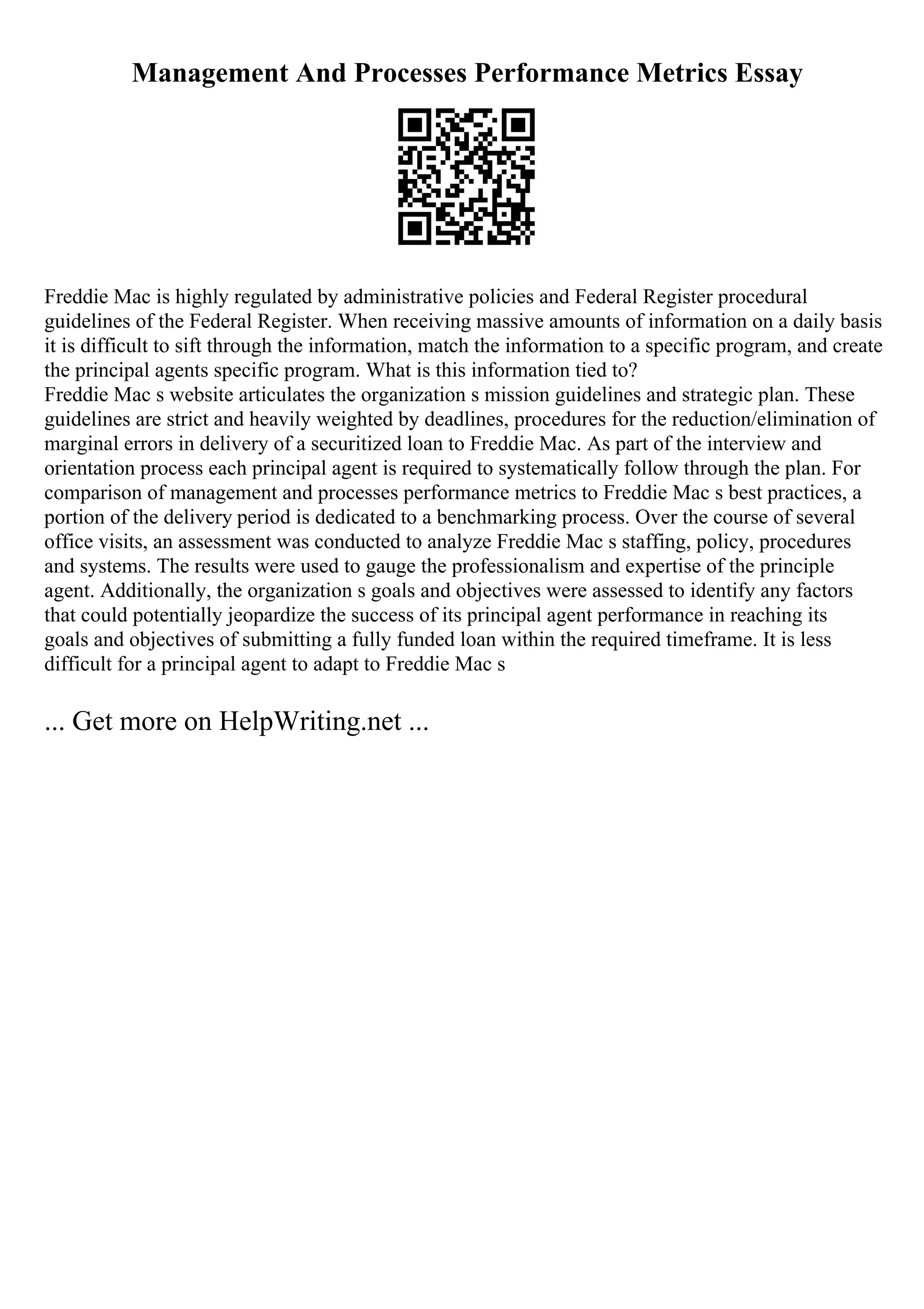 Management And Processes Performance Metrics Essay
Freddie Mac is highly regulated by administrative policies and Federal Register procedural
guidelines of the Federal Register. When receiving massive amounts of information on a daily basis
it is difficult to sift through the information, match the information to a specific program, and create
the principal agents specific program. What is this information tied to?
Freddie Mac s website articulates the organization s mission guidelines and strategic plan. These
guidelines are strict and heavily weighted by deadlines, procedures for the reduction/elimination of
marginal errors in delivery of a securitized loan to Freddie Mac. As part of the interview and
orientation process each principal agent is required to systematically follow through the plan. For
comparison of management and processes performance metrics to Freddie Mac s best practices, a
portion of the delivery period is dedicated to a benchmarking process. Over the course of several
office visits, an assessment was conducted to analyze Freddie Mac s staffing, policy, procedures
and systems. The results were used to gauge the professionalism and expertise of the principle
agent. Additionally, the organization s goals and objectives were assessed to identify any factors
that could potentially jeopardize the success of its principal agent performance in reaching its
goals and objectives of submitting a fully funded loan within the required timeframe. It is less
difficult for a principal agent to adapt to Freddie Mac s
... Get more on HelpWriting.net ...
 