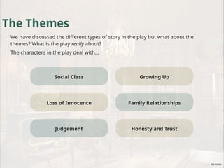 Social Class
The Themes
We have discussed the different types of story in the play but what about the
themes? What is the play really about?
The characters in the play deal with…
Loss of Innocence
Judgement
Growing Up
Family Relationships
Honesty and Trust
 