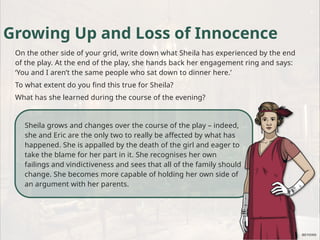 Sheila grows and changes over the course of the play – indeed,
she and Eric are the only two to really be affected by what has
happened. She is appalled by the death of the girl and eager to
take the blame for her part in it. She recognises her own
failings and vindictiveness and sees that all of the family should
change. She becomes more capable of holding her own side of
an argument with her parents.
Growing Up and Loss of Innocence
On the other side of your grid, write down what Sheila has experienced by the end
of the play. At the end of the play, she hands back her engagement ring and says:
‘You and I aren’t the same people who sat down to dinner here.’
To what extent do you find this true for Sheila?
What has she learned during the course of the evening?
 