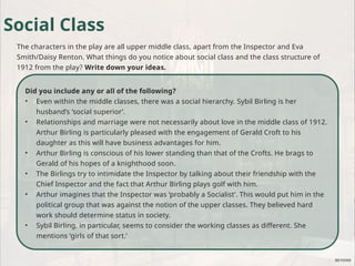 Did you include any or all of the following?
• Even within the middle classes, there was a social hierarchy. Sybil Birling is her
husband’s ‘social superior’.
• Relationships and marriage were not necessarily about love in the middle class of 1912.
Arthur Birling is particularly pleased with the engagement of Gerald Croft to his
daughter as this will have business advantages for him.
• Arthur Birling is conscious of his lower standing than that of the Crofts. He brags to
Gerald of his hopes of a knighthood soon.
• The Birlings try to intimidate the Inspector by talking about their friendship with the
Chief Inspector and the fact that Arthur Birling plays golf with him.
• Arthur imagines that the Inspector was ‘probably a Socialist’. This would put him in the
political group that was against the notion of the upper classes. They believed hard
work should determine status in society.
• Sybil Birling, in particular, seems to consider the working classes as different. She
mentions ‘girls of that sort.’
Social Class
The characters in the play are all upper middle class, apart from the Inspector and Eva
Smith/Daisy Renton. What things do you notice about social class and the class structure of
1912 from the play? Write down your ideas.
 
