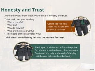 Gerald lies to Sheila
about his actions the
previous summer.
The Inspector claims to be from the police
force but no-one has heard of an Inspector
Goole and it is only at the end of the play
that the real police call on the family.
Honesty and Trust
Another key idea from the play is the use of honesty and trust.
Think back over your reading.
• Who is truthful?
• Who lies?
• Why do they lie?
• Who are the most truthful
• members of the ensemble? Why?
Think about the following lies and the reasons for them.
 