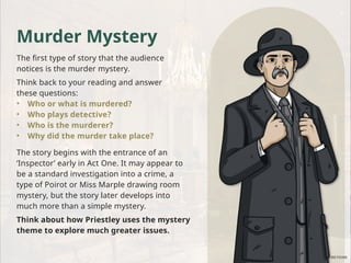 Murder Mystery
The first type of story that the audience
notices is the murder mystery.
Think back to your reading and answer
these questions:
• Who or what is murdered?
• Who plays detective?
• Who is the murderer?
• Why did the murder take place?
The story begins with the entrance of an
‘Inspector’ early in Act One. It may appear to
be a standard investigation into a crime, a
type of Poirot or Miss Marple drawing room
mystery, but the story later develops into
much more than a simple mystery.
Think about how Priestley uses the mystery
theme to explore much greater issues.
 