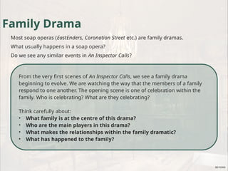 From the very first scenes of An Inspector Calls, we see a family drama
beginning to evolve. We are watching the way that the members of a family
respond to one another. The opening scene is one of celebration within the
family. Who is celebrating? What are they celebrating?
Think carefully about:
• What family is at the centre of this drama?
• Who are the main players in this drama?
• What makes the relationships within the family dramatic?
• What has happened to the family?
Family Drama
Most soap operas (EastEnders, Coronation Street etc.) are family dramas.
What usually happens in a soap opera?
Do we see any similar events in An Inspector Calls?
 