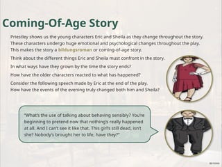 Coming-Of-Age Story
Priestley shows us the young characters Eric and Sheila as they change throughout the story.
These characters undergo huge emotional and psychological changes throughout the play.
This makes the story a bildungsroman or coming-of-age story.
Think about the different things Eric and Sheila must confront in the story.
In what ways have they grown by the time the story ends?
How have the older characters reacted to what has happened?
Consider the following speech made by Eric at the end of the play.
How have the events of the evening truly changed both him and Sheila?
“What’s the use of talking about behaving sensibly? You’re
beginning to pretend now that nothing’s really happened
at all. And I can’t see it like that. This girl’s still dead, isn’t
she? Nobody’s brought her to life, have they?”
 