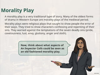 Morality Play
A morality play is a very traditional type of story. Many of the oldest forms
of drama in Western Europe are morality plays of the medieval period.
Morality plays were religious plays that sought to show people the error of
their ways. They tried to show characters confessing and repenting of their
sins. They warned against the temptations of the seven deadly sins (pride,
covetousness, lust, envy, gluttony, anger and sloth).
Now, think about what aspects of
An Inspector Calls could be seen as
an old fashioned morality play.
 