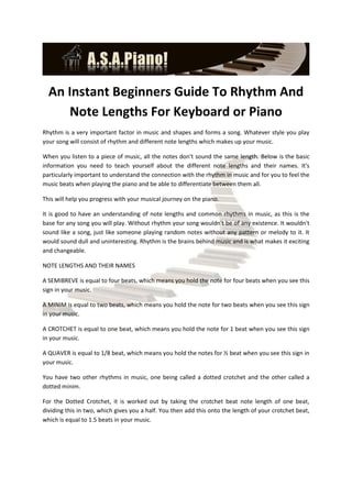 An Instant Beginners Guide To Rhythm And
      Note Lengths For Keyboard or Piano
Rhythm is a very important factor in music and shapes and forms a song. Whatever style you play
your song will consist of rhythm and different note lengths which makes up your music.

When you listen to a piece of music, all the notes don't sound the same length. Below is the basic
information you need to teach yourself about the different note lengths and their names. It's
particularly important to understand the connection with the rhythm in music and for you to feel the
music beats when playing the piano and be able to differentiate between them all.

This will help you progress with your musical journey on the piano.

It is good to have an understanding of note lengths and common rhythms in music, as this is the
base for any song you will play. Without rhythm your song wouldn't be of any existence. It wouldn't
sound like a song, just like someone playing random notes without any pattern or melody to it. It
would sound dull and uninteresting. Rhythm is the brains behind music and is what makes it exciting
and changeable.

NOTE LENGTHS AND THEIR NAMES

A SEMIBREVE is equal to four beats, which means you hold the note for four beats when you see this
sign in your music.

A MINIM is equal to two beats, which means you hold the note for two beats when you see this sign
in your music.

A CROTCHET is equal to one beat, which means you hold the note for 1 beat when you see this sign
in your music.

A QUAVER is equal to 1/8 beat, which means you hold the notes for ½ beat when you see this sign in
your music.

You have two other rhythms in music, one being called a dotted crotchet and the other called a
dotted minim.

For the Dotted Crotchet, it is worked out by taking the crotchet beat note length of one beat,
dividing this in two, which gives you a half. You then add this onto the length of your crotchet beat,
which is equal to 1.5 beats in your music.
 