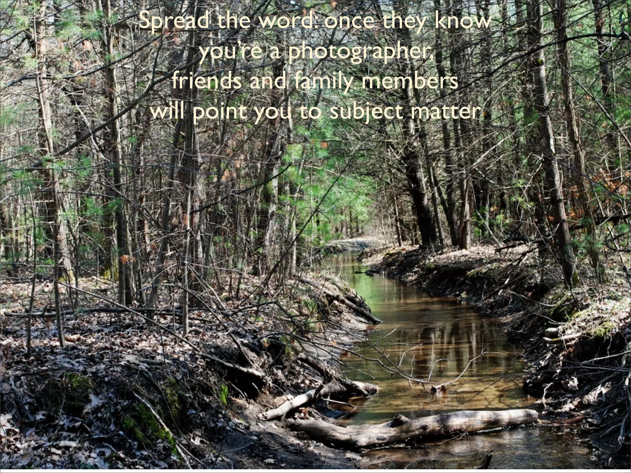 Spread the word: once they know
         you’re a photographer,
      friends and family members
    will point you to subject matter




           Spread the word:
once they know you’re a photographer,
     friends and family members
   will point you to subject matter
 