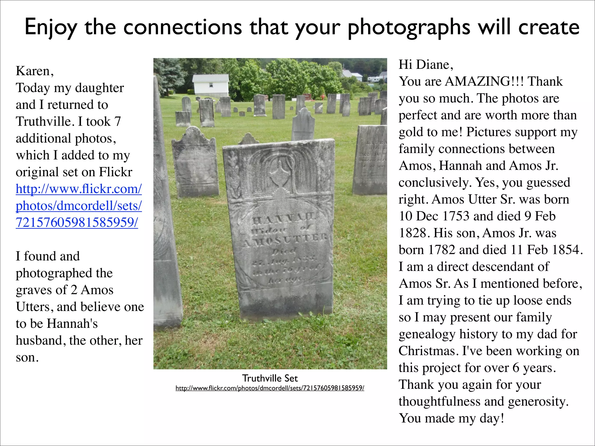 Enjoy the connections that your photographs will create
Karen,                                                                                    Hi Diane,
Today my daughter                                                                         You are AMAZING!!! Thank
and I returned to                                                                         you so much. The photos are
Truthville. I took 7                                                                      perfect and are worth more than
additional photos,                                                                        gold to me! Pictures support my
which I added to my                                                                       family connections between
original set on Flickr                                                                    Amos, Hannah and Amos Jr.
http://www.ﬂickr.com/                                                                     conclusively. Yes, you guessed
photos/dmcordell/sets/                                                                    right. Amos Utter Sr. was born
72157605981585959/                                                                        10 Dec 1753 and died 9 Feb
                                                                                          1828. His son, Amos Jr. was
I found and                                                                               born 1782 and died 11 Feb 1854.
photographed the                                                                          I am a direct descendant of
graves of 2 Amos                                                                          Amos Sr. As I mentioned before,
Utters, and believe one                                                                   I am trying to tie up loose ends
to be Hannah's                                                                            so I may present our family
husband, the other, her                                                                   genealogy history to my dad for
son.                                                                                      Christmas. I've been working on
                                                                                          this project for over 6 years.
                                               Truthville Set
                          http://www.ﬂickr.com/photos/dmcordell/sets/72157605981585959/   Thank you again for your
                                                                                          thoughtfulness and generosity.
                                                                                          You made my day!
 