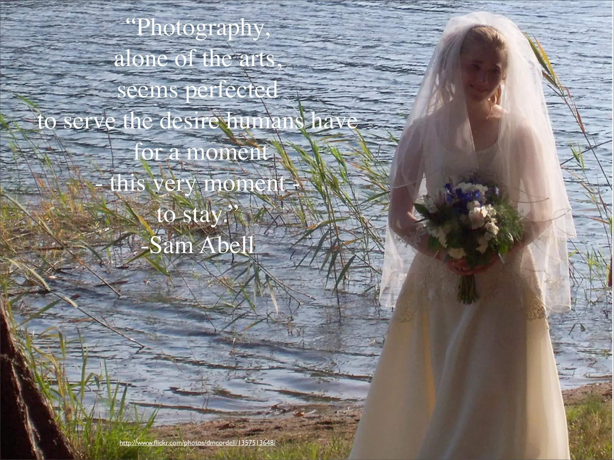 “Photography,
         alone of the arts,
         seems perfected
to serve the desire humans have
           for a moment
      - this very moment -
              to stay.”
            -Sam Abell




       http://www.ﬂickr.com/photos/dmcordell/1357513648/
 