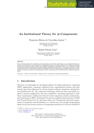 SBMF 2006
An Institutional Theory for #-Components
Francisco Heron de Carvalho-Junior1 ,2
Departamento de Computação
Universidade Federal do Ceará
Fortaleza, Brazil
Rafael Dueire Lins3
Departamento de Eletrônica e Sistemas
Universidade Federal de Pernambuco
Recife, Brazil
Abstract
The # (hash) component model has been proposed to bring the advantages of a component-based per-
spective of software for the development of high performance computing applications, targeting computer
architectures enabled for grid, cluster and capability computing. In simple terms, it is a component model
for general purpose parallel programming targeting distributed architectures. This paper presents an insti-
tutional theory for #-components, which has originated the idea of introducing parameterized and recursive
abstract component types in # programming systems, making possible a general notion of skeletal program-
ming.
Keywords: Theory of institutions, category theory, components, parallel programming.
1 Introduction
Advances in technologies for developing software for high performance computing
(HPC) applications, commonly originated from computational sciences and engi-
neering, have been influenced by current trends in software integration, distribution,
and parallelization [8]. The component technology, which has been successfully ap-
plied to business applications, has been considered a promising approach to meet
those requirements, yielding the birth of several component models, architectures,
and frameworks for HPC, including CCA and its compliant frameworks [3], P-COM
[33], Fractal/Proactive [5], and many others [44]. Components deal with require-
ments of integration and distribution in a natural way, but parallel programming
based on the peer-to-peer pattern of components interaction is still not suitable for
1 Thanks to CNPq for the financial support.
2 Email: heron@lia.ufc.br
3 Email: rdl@ufpe.br
This paper is electronically published in
Electronic Notes in Theoretical Computer Science
URL: www.elsevier.nl/locate/entcs
 