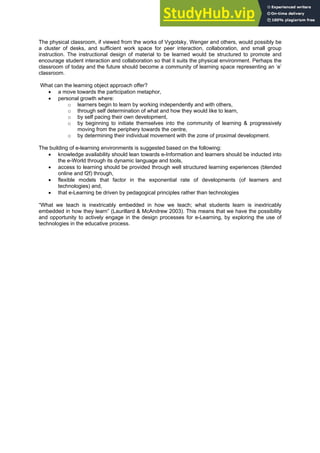 The physical classroom, if viewed from the works of Vygotsky, Wenger and others, would possibly be
a cluster of desks, and sufficient work space for peer interaction, collaboration, and small group
instruction. The instructional design of material to be learned would be structured to promote and
encourage student interaction and collaboration so that it suits the physical environment. Perhaps the
classroom of today and the future should become a community of learning space representing an ‘e’
classroom.
What can the learning object approach offer?
• a move towards the participation metaphor,
• personal growth where:
o learners begin to learn by working independently and with others,
o through self determination of what and how they would like to learn,
o by self pacing their own development,
o by beginning to initiate themselves into the community of learning & progressively
moving from the periphery towards the centre,
o by determining their individual movement with the zone of proximal development.
The building of e-learning environments is suggested based on the following:
• knowledge availability should lean towards e-Information and learners should be inducted into
the e-World through its dynamic language and tools,
• access to learning should be provided through well structured learning experiences (blended
online and f2f) through,
• flexible models that factor in the exponential rate of developments (of learners and
technologies) and,
• that e-Learning be driven by pedagogical principles rather than technologies
“What we teach is inextricably embedded in how we teach; what students learn is inextricably
embedded in how they learn” (Laurillard & McAndrew 2003). This means that we have the possibility
and opportunity to actively engage in the design processes for e-Learning, by exploring the use of
technologies in the educative process.
 